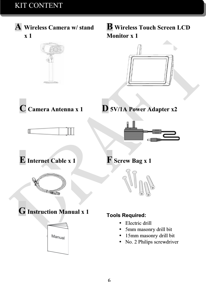 6KIT CONTENT AWireless Camera w/ stand x 1 BWireless Touch Screen LCD Monitor x 1C Camera Antenna x 1 D5V/1A Power Adapter x2EInternet Cable x 1  FScrew Bag x 1GInstruction Manual x 1  Tools Required:yElectric drilly5mm masonry drill bity15mm masonry drill bityNo. 2 Philips screwdriver