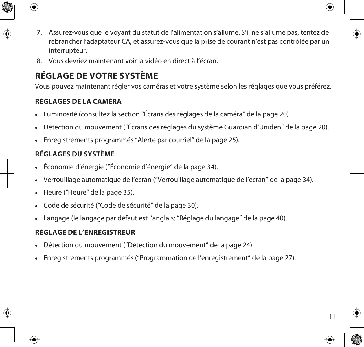 117. Assurez-vous que le voyant du statut de l’alimentation s’allume. S’il ne s’allume pas, tentez derebrancher l’adaptateur CA, et assurez-vous que la prise de courant n’est pas contrôlée par uninterrupteur.8. Vous devriez maintenant voir la vidéo en direct à l’écran.RÉGLAGE DE VOTRE SYSTÈMEVous pouvez maintenant régler vos caméras et votre système selon les réglages que vous préférez.RÉGLAGES DE LA CAMÉRAxLuminosité (consultez la section “Écrans des réglages de la caméra“ de la page 20).xDétection du mouvement (“Écrans des réglages du système Guardian d’Uniden“ de la page 20).xEnregistrements programmés “Alerte par courriel” de la page 25). RÉGLAGES DU SYSTÈMExÉconomie d’énergie (“Économie d’énergie” de la page 34).xVerrouillage automatique de l’écran (“Verrouillage automatique de l’écran” de la page 34).xHeure (“Heure” de la page 35).xCode de sécurité (“Code de sécurité” de la page 30).xLangage (le langage par défaut est l’anglais; “Réglage du langage” de la page 40).RÉGLAGE DE L’ENREGISTREURxDétection du mouvement (“Détection du mouvement” de la page 24).xEnregistrements programmés (“Programmation de l’enregistrement” de la page 27).