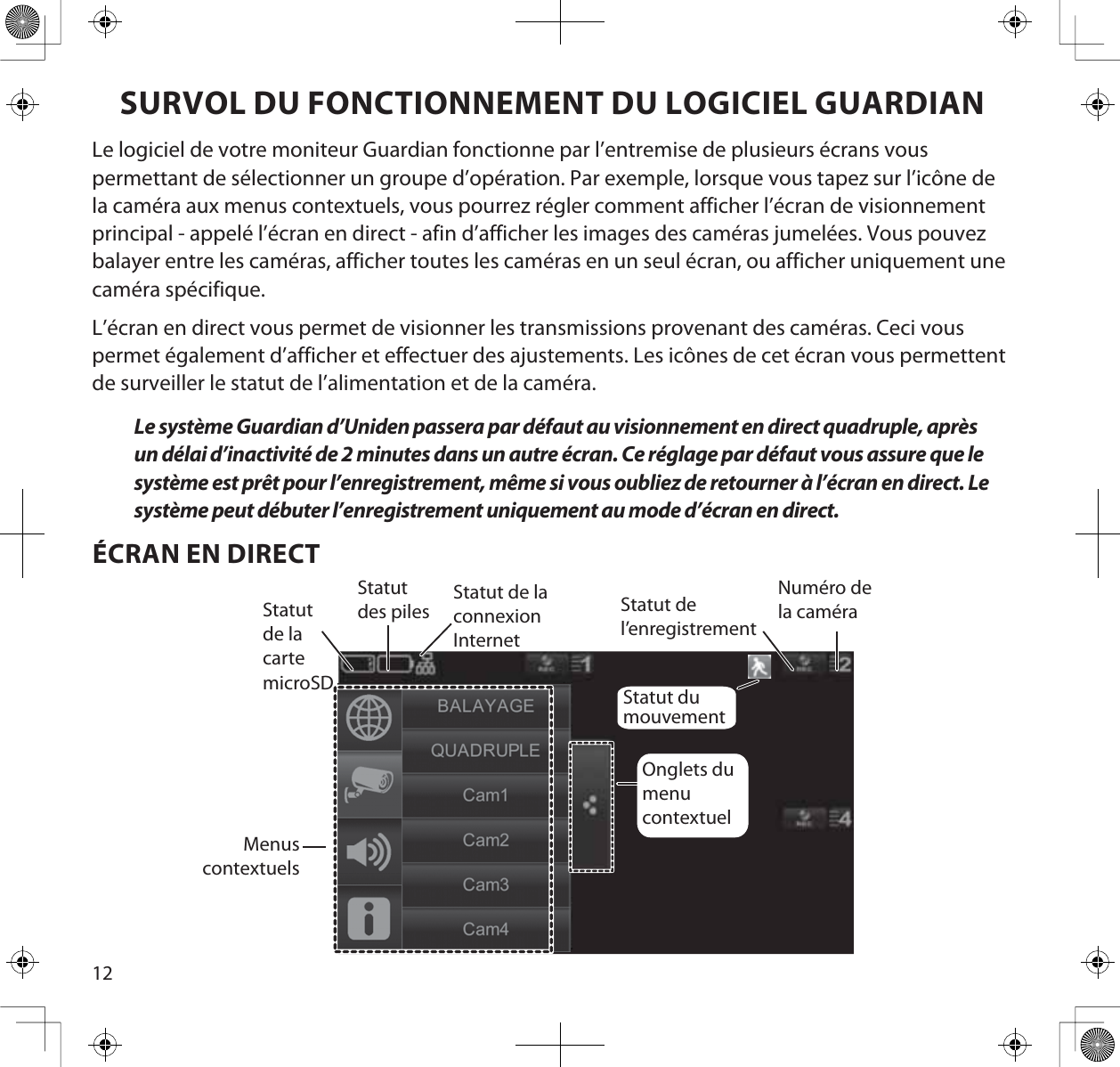 12SURVOL DU FONCTIONNEMENT DU LOGICIEL GUARDIANLe logiciel de votre moniteur Guardian fonctionne par l’entremise de plusieurs écrans vous permettant de sélectionner un groupe d’opération. Par exemple, lorsque vous tapez sur l’icône de la caméra aux menus contextuels, vous pourrez régler comment afficher l’écran de visionnement principal - appelé l’écran en direct - afin d’afficher les images des caméras jumelées. Vous pouvez balayer entre les caméras, afficher toutes les caméras en un seul écran, ou afficher uniquement une caméra spécifique.L’écran en direct vous permet de visionner les transmissions provenant des caméras. Ceci vous permet également d’afficher et effectuer des ajustements. Les icônes de cet écran vous permettent de surveiller le statut de l’alimentation et de la caméra. Le système Guardian d’Uniden passera par défaut au visionnement en direct quadruple, après un délai d’inactivité de 2 minutes dans un autre écran. Ce réglage par défaut vous assure que le système est prêt pour l’enregistrement, même si vous oubliez de retourner à l’écran en direct. Le système peut débuter l’enregistrement uniquement au mode d’écran en direct.ÉCRAN EN DIRECTStatut de la cartemicroSDStatut des piles Statut de l’enregistrementNuméro de la caméraMenuscontextuelsOnglets dumenucontextuelStatut de laconnexionInternetStatut du mouvement