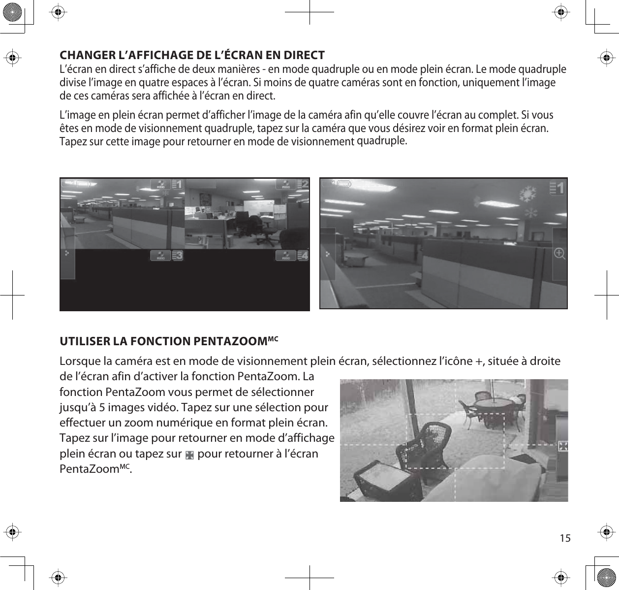 15CHANGER L’AFFICHAGE DE L’ÉCRAN EN DIRECTL’écran en direct s’affiche de deux manières - en mode quadruple ou en mode plein écran. Le mode quadruple divise l’image en quatre espaces à l’écran. Si moins de quatre caméras sont en fonction, uniquement l’image de ces caméras sera affichée à l’écran en direct. L’image en plein écran permet d’afficher l’image de la caméra afin qu’elle couvre l’écran au complet. Si vous êtes en mode de visionnement quadruple, tapez sur la caméra que vous désirez voir en format plein écran. Tapez sur cette image pour retourner en mode de visionnement quadruple.UTILISER LA FONCTION PENTAZOOMMCLorsque la caméra est en mode de visionnement plein écran, sélectionnez l’icône +, située à droite de l’écran afin d’activer la fonction PentaZoom. La fonction PentaZoom vous permet de sélectionner jusqu’à 5 images vidéo. Tapez sur une sélection pour effectuer un zoom numérique en format plein écran. Tapez sur l’image pour retourner en mode d’affichage plein écran ou tapez sur   pour retourner à l’écran PentaZoomMC.