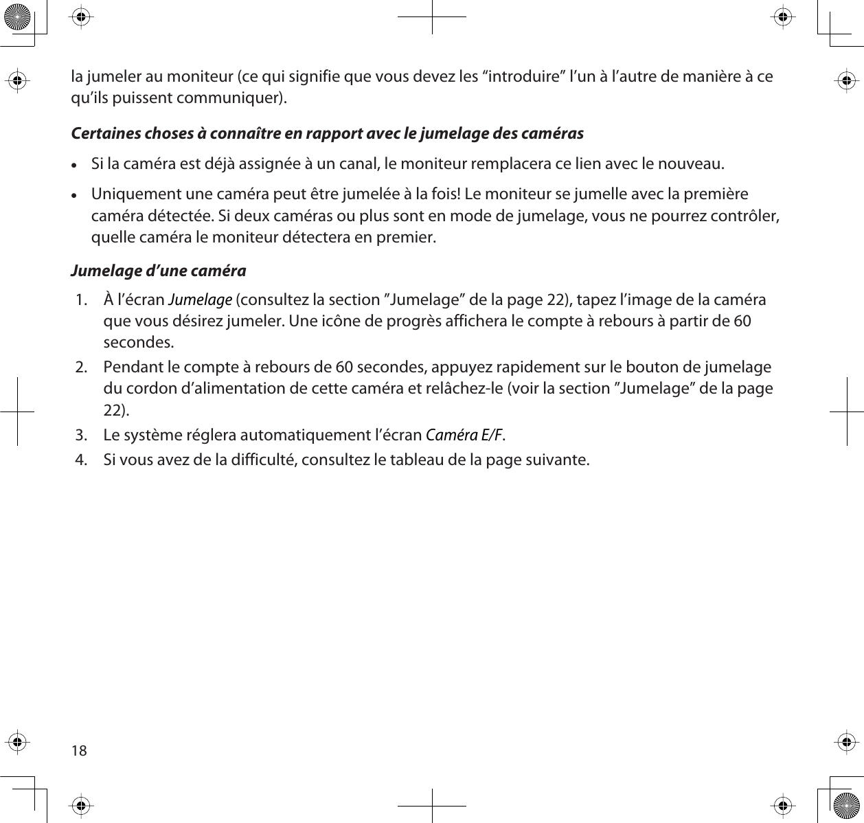 18la jumeler au moniteur (ce qui signifie que vous devez les “introduire” l’un à l’autre de manière à ce qu’ils puissent communiquer). Certaines choses à connaître en rapport avec le jumelage des camérasxSi la caméra est déjà assignée à un canal, le moniteur remplacera ce lien avec le nouveau.xUniquement une caméra peut être jumelée à la fois! Le moniteur se jumelle avec la première caméra détectée. Si deux caméras ou plus sont en mode de jumelage, vous ne pourrez contrôler, quelle caméra le moniteur détectera en premier.Jumelage d’une caméra1. À l’écran Jumelage(consultez la section ”Jumelage” de la page 22), tapez l’image de la caméra que vous désirez jumeler. Une icône de progrès affichera le compte à rebours à partir de 60 secondes.2. Pendant le compte à rebours de 60 secondes, appuyez rapidement sur le bouton de jumelage du cordon d’alimentation de cette caméra et relâchez-le (voir la section ”Jumelage” de la page 22).3. Le système réglera automatiquement l’écran Caméra E/F.4. Si vous avez de la difficulté, consultez le tableau de la page suivante.