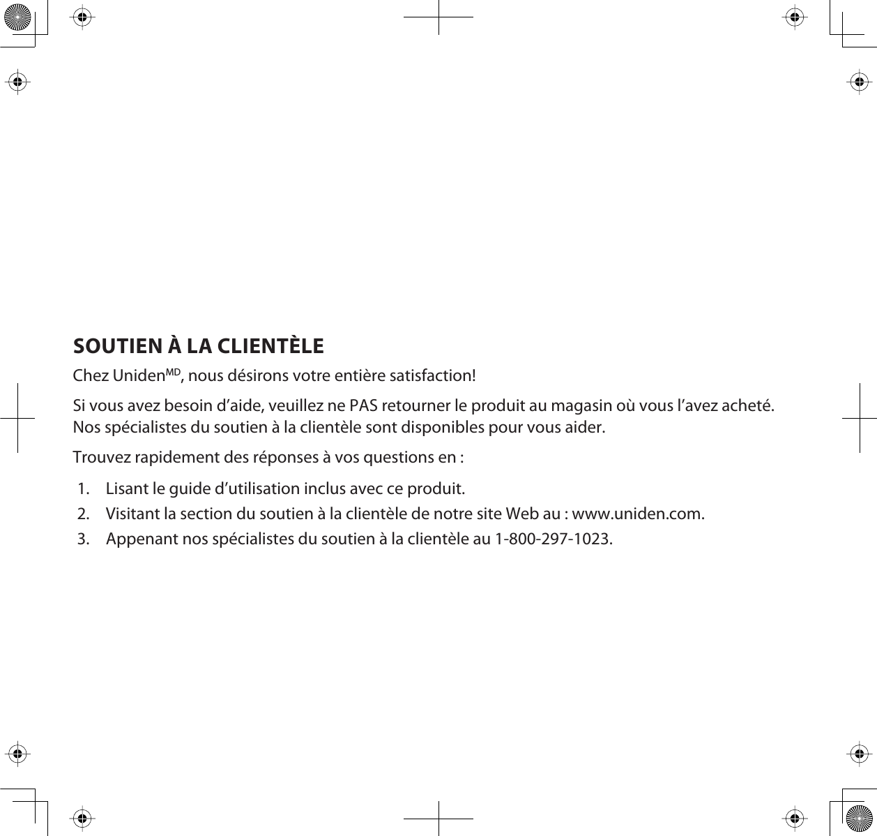 SOUTIEN À LA CLIENTÈLEChez UnidenMD, nous désirons votre entière satisfaction!Si vous avez besoin d’aide, veuillez ne PAS retourner le produit au magasin où vous l’avez acheté. Nos spécialistes du soutien à la clientèle sont disponibles pour vous aider.Trouvez rapidement des réponses à vos questions en :1. Lisant le guide d’utilisation inclus avec ce produit.2. Visitant la section du soutien à la clientèle de notre site Web au : www.uniden.com.3. Appenant nos spécialistes du soutien à la clientèle au 1-800-297-1023.