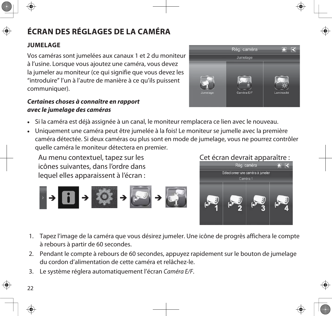 22ÉCRAN DES RÉGLAGES DE LA CAMÉRAJUMELAGEVos caméras sont jumelées aux canaux 1 et 2 du moniteur à l’usine. Lorsque vous ajoutez une caméra, vous devez la jumeler au moniteur (ce qui signifie que vous devez les “introduire” l’un à l’autre de manière à ce qu’ils puissent communiquer).Certaines choses à connaître en rapport avec le jumelage des camérasxSi la caméra est déjà assignée à un canal, le moniteur remplacera ce lien avec le nouveau.xUniquement une caméra peut être jumelée à la fois! Le moniteur se jumelle avec la première caméra détectée. Si deux caméras ou plus sont en mode de jumelage, vous ne pourrez contrôler quelle caméra le moniteur détectera en premier.Au menu contextuel, tapez sur les icônes suivantes, dans l’ordre dans lequel elles apparaissent à l’écran :Cet écran devrait apparaître :  ÎÎÎÎ1. Tapez l’image de la caméra que vous désirez jumeler. Une icône de progrès affichera le compte à rebours à partir de 60 secondes.2. Pendant le compte à rebours de 60 secondes, appuyez rapidement sur le bouton de jumelage du cordon d’alimentation de cette caméra et relâchez-le. 3. Le système réglera automatiquement l’écran Caméra E/F.