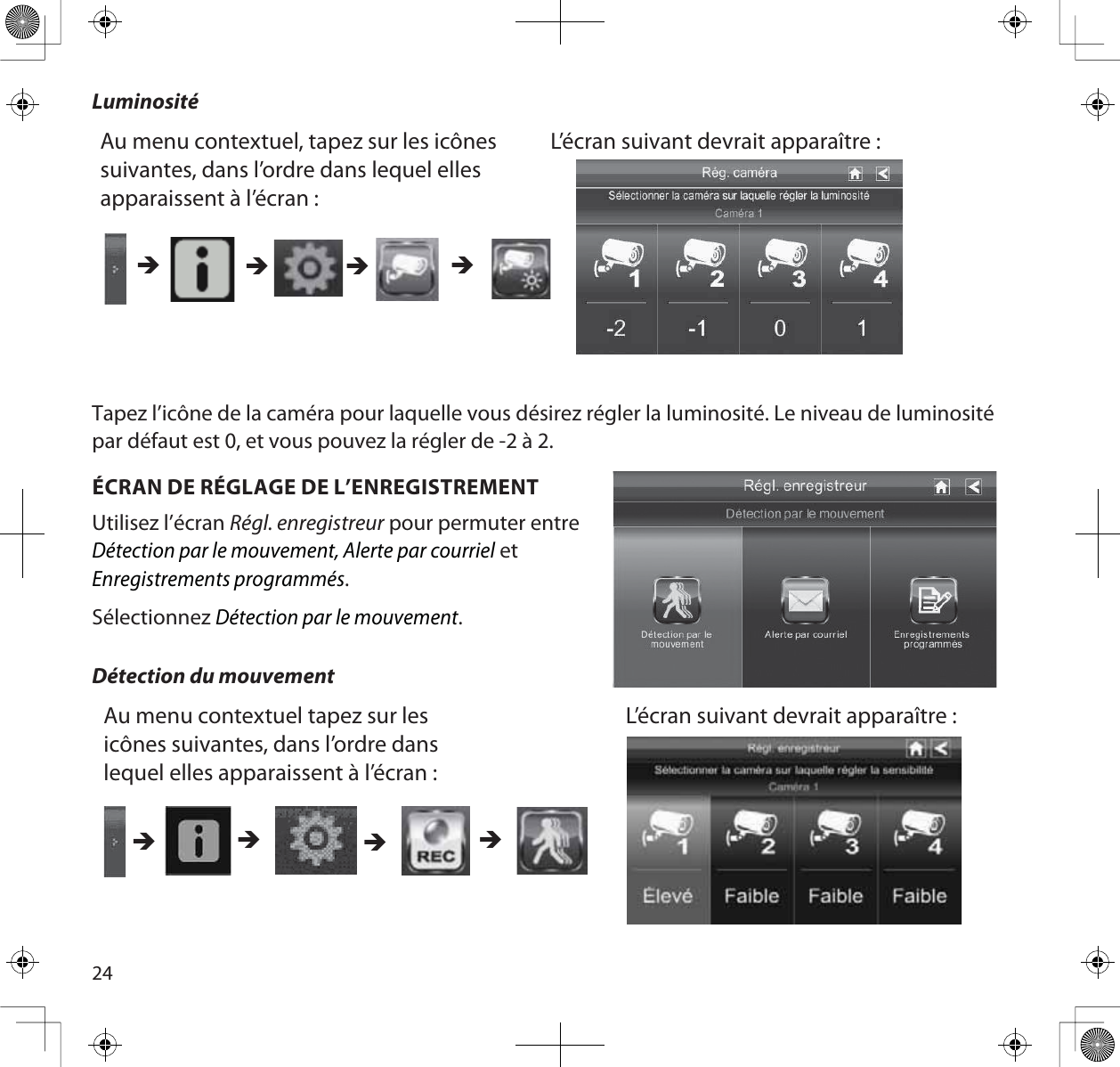 24LuminositéAu menu contextuel, tapez sur les icônes suivantes, dans l’ordre dans lequel elles apparaissent à l’écran :L’écran suivant devrait apparaître :ÎÎ ÎÎTapez l’icône de la caméra pour laquelle vous désirez régler la luminosité. Le niveau de luminosité par défaut est 0, et vous pouvez la régler de -2 à 2.ÉCRAN DE RÉGLAGE DE L’ENREGISTREMENTUtilisez l’écran Régl. enregistreur pour permuter entreDétection par le mouvement, Alerte par courriel etEnregistrements programmés.SélectionnezDétection par le mouvement.Détection du mouvementAu menu contextuel tapez sur les icônes suivantes, dans l’ordre dans lequel elles apparaissent à l’écran : L’écran suivant devrait apparaître : ÎÎÎÎ
