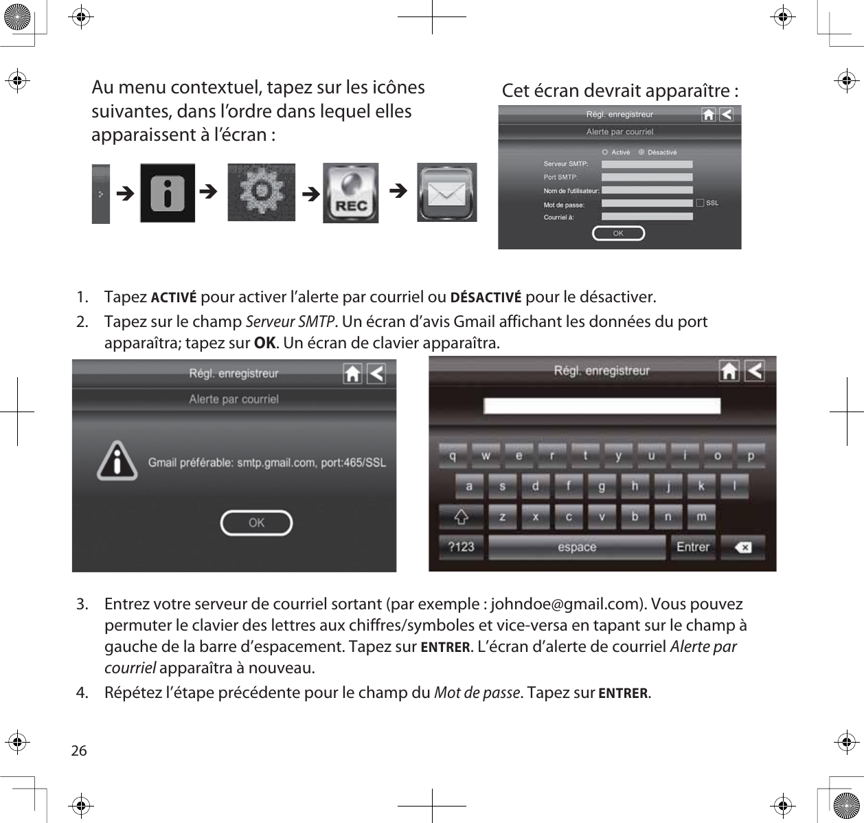 261. TapezACTIVÉ pour activer l’alerte par courriel ou DÉSACTIVÉ pour le désactiver.2. Tapez sur le champ Serveur SMTP. Un écran d’avis Gmail affichant les données du port apparaîtra; tapez sur OK. Un écran de clavier apparaîtra.3. Entrez votre serveur de courriel sortant (par exemple : johndoe@gmail.com). Vous pouvez permuter le clavier des lettres aux chiffres/symboles et vice-versa en tapant sur le champ à gauche de la barre d’espacement. Tapez sur ENTRER. L’écran d’alerte de courriel Alerte par courriel apparaîtra à nouveau.4. Répétez l’étape précédente pour le champ du Mot de passe. Tapez sur ENTRER.Au menu contextuel, tapez sur les icônes suivantes, dans l’ordre dans lequel elles apparaissent à l’écran : Cet écran devrait apparaître : ÎÎÎÎ