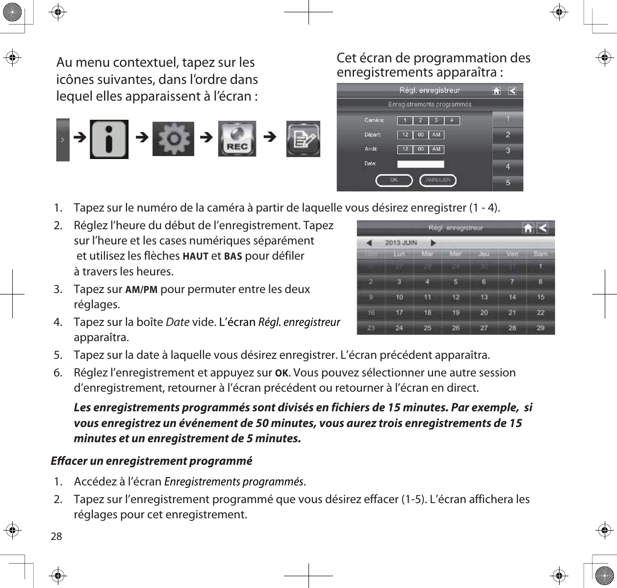 28Au menu contextuel, tapez sur les icônes suivantes, dans l’ordre dans lequel elles apparaissent à l’écran : Cet écran de programmation des enregistrements apparaîtra : ÎÎÎÎ1. Tapez sur le numéro de la caméra à partir de laquelle vous désirez enregistrer (1 - 4).2. Réglez l’heure du début de l’enregistrement. Tapezsur l’heure et les cases numériques séparément et utilisez les flèches HAUT et BAS pour défilerà travers les heures.3. Tapez sur AM/PM pour permuter entre les deux réglages.4. Tapez sur la boîte Date vide. L’écranRégl. enregistreurapparaîtra.5. Tapez sur la date à laquelle vous désirez enregistrer. L’écran précédent apparaîtra.6. Réglez l’enregistrement et appuyez sur OK. Vous pouvez sélectionner une autre session d’enregistrement, retourner à l’écran précédent ou retourner à l’écran en direct.Les enregistrements programmés sont divisés en fichiers de 15 minutes. Par exemple,  si vous enregistrez un événement de 50 minutes, vous aurez trois enregistrements de 15 minutes et un enregistrement de 5 minutes.Eacer un enregistrement programmé1. Accédez à l’écran Enregistrements programmés.2. Tapez sur l’enregistrement programmé que vous désirez effacer (1-5). L’écran affichera les réglages pour cet enregistrement.