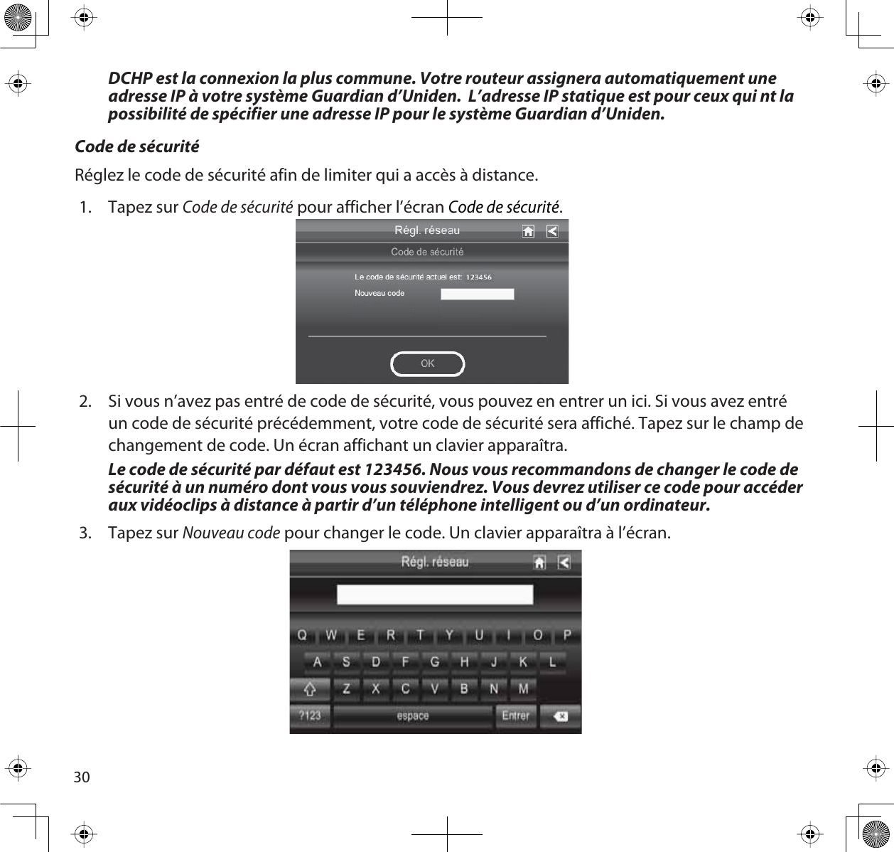 30DCHP est la connexion la plus commune. Votre routeur assignera automatiquement une adresse IP à votre système Guardian d’Uniden.  L’adresse IP statique est pour ceux qui nt la possibilité de spécifier une adresse IP pour le système Guardian d’Uniden.Code de sécuritéRéglez le code de sécurité afin de limiter qui a accès à distance.1. Tapez sur Code de sécurité pour afficher l’écranCode de sécurité.2. Si vous n’avez pas entré de code de sécurité, vous pouvez en entrer un ici. Si vous avez entré un code de sécurité précédemment, votre code de sécurité sera affiché. Tapez sur le champ de changement de code. Un écran affichant un clavier apparaîtra. Le code de sécurité par défaut est 123456. Nous vous recommandons de changer le code de sécurité à un numéro dont vous vous souviendrez. Vous devrez utiliser ce code pour accéder aux vidéoclips à distance à partir d’un téléphone intelligent ou d’un ordinateur.3. Tapez sur Nouveau code pour changer le code. Un clavier apparaîtra à l’écran.
