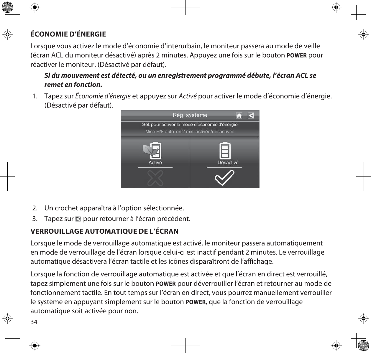 34ÉCONOMIE D’ÉNERGIELorsque vous activez le mode d’économie d’interurbain, le moniteur passera au mode de veille (écran ACL du moniteur désactivé) après 2 minutes. Appuyez une fois sur le bouton POWER pour réactiver le moniteur. (Désactivé par défaut).Si du mouvement est détecté, ou un enregistrement programmé débute, l’écran ACL se remet en fonction.1. Tapez sur Économie d’énergie et appuyez sur Activé pour activer le mode d’économie d’énergie. (Désactivé par défaut). 2. Un crochet apparaîtra à l’option sélectionnée.3. Tapez sur    pour retourner à l’écran précédent.VERROUILLAGE AUTOMATIQUE DE L’ÉCRANLorsque le mode de verrouillage automatique est activé, le moniteur passera automatiquement en mode de verrouillage de l’écran lorsque celui-ci est inactif pendant 2 minutes. Le verrouillage automatique désactivera l’écran tactile et les icônes disparaîtront de l’affichage. Lorsque la fonction de verrouillage automatique est activée et que l’écran en direct est verrouillé, tapez simplement une fois sur le bouton POWER pour déverrouiller l’écran et retourner au mode de fonctionnement tactile. En tout temps sur l’écran en direct, vous pourrez manuellement verrouiller le système en appuyant simplement sur le bouton POWER, que la fonction de verrouillage automatique soit activée pour non.