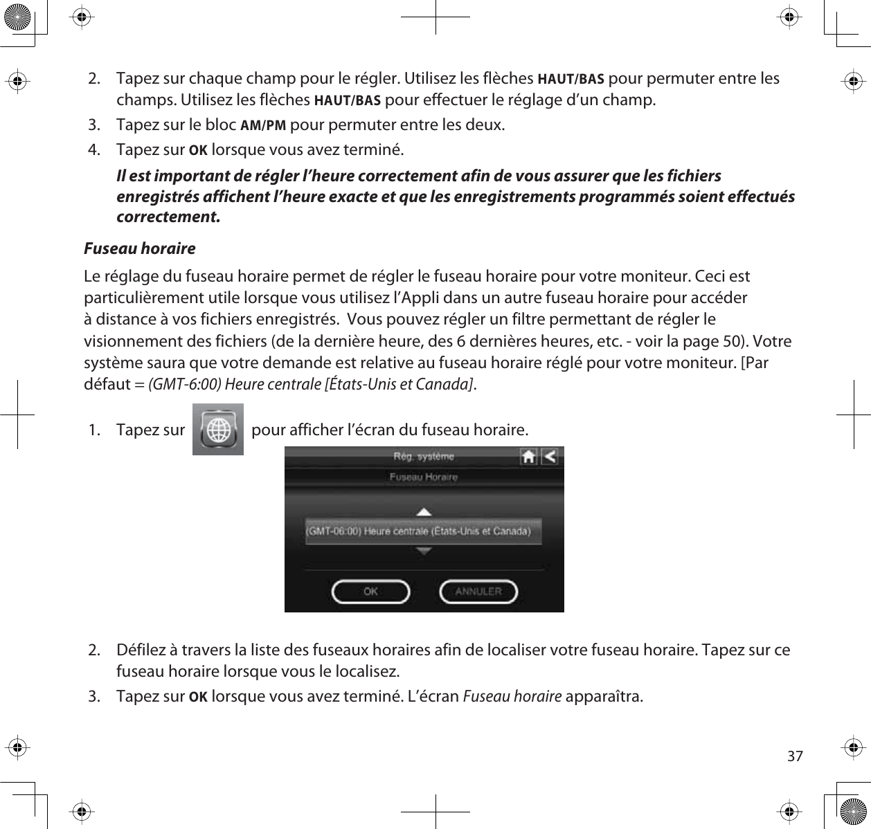 372. Tapez sur chaque champ pour le régler. Utilisez les flèches HAUT/BAS pour permuter entre les champs. Utilisez les flèches HAUT/BAS pour effectuer le réglage d’un champ.3. Tapez sur le bloc AM/PM pour permuter entre les deux.4. Tapez sur OK lorsque vous avez terminé. Il est important de régler l’heure correctement afin de vous assurer que les fichiers enregistrés affichent l’heure exacte et que les enregistrements programmés soient effectués correctement.Fuseau horaireLe réglage du fuseau horaire permet de régler le fuseau horaire pour votre moniteur. Ceci est particulièrement utile lorsque vous utilisez l’Appli dans un autre fuseau horaire pour accéder à distance à vos fichiers enregistrés.  Vous pouvez régler un filtre permettant de régler le visionnement des fichiers (de la dernière heure, des 6 dernières heures, etc. - voir la page 50). Votre système saura que votre demande est relative au fuseau horaire réglé pour votre moniteur. [Par défaut = (GMT-6:00) Heure centrale [États-Unis et Canada].1. Tapez sur  pour afficher l’écran du fuseau horaire.2. Défilez à travers la liste des fuseaux horaires afin de localiser votre fuseau horaire. Tapez sur ce fuseau horaire lorsque vous le localisez.3. Tapez sur OK lorsque vous avez terminé. L’écran Fuseau horaire apparaîtra.
