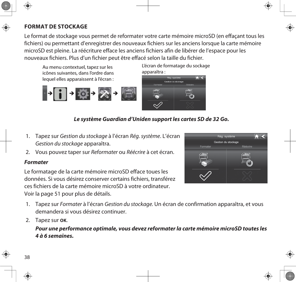 38FORMAT DE STOCKAGELe format de stockage vous permet de reformater votre carte mémoire microSD (en effaçant tous les fichiers) ou permettant d’enregistrer des nouveaux fichiers sur les anciens lorsque la carte mémoire microSD est pleine. La réécriture efface les anciens fichiers afin de libérer de l’espace pour les nouveaux fichiers. Plus d’un fichier peut être effacé selon la taille du fichier.Le système Guardian d’Uniden support les cartes SD de 32 Go.1. Tapez sur Gestion du stockage à l’écran Rég. système. L’écranGestion du stockage apparaîtra.2. Vous pouvez taper sur Reformater ou Réécrire à cet écran.FormaterLe formatage de la carte mémoire microSD efface toues les données. Si vous désirez conserver certains fichiers, transférez ces fichiers de la carte mémoire microSD à votre ordinateur. Voir la page 51 pour plus de détails.1. Tapez sur Formater à l’écran Gestion du stockage. Un écran de confirmation apparaîtra, et vousdemandera si vous désirez continuer.2. Tapez sur OK.Pour une performance optimale, vous devez reformater la carte mémoire microSD toutes les 4 à 6 semaines.Au menu contextuel, tapez sur les icônes suivantes, dans l’ordre dans lequel elles apparaissent à l’écran : L’écran de formatage du sockage apparaîtra : ÎÎ ÎÎ