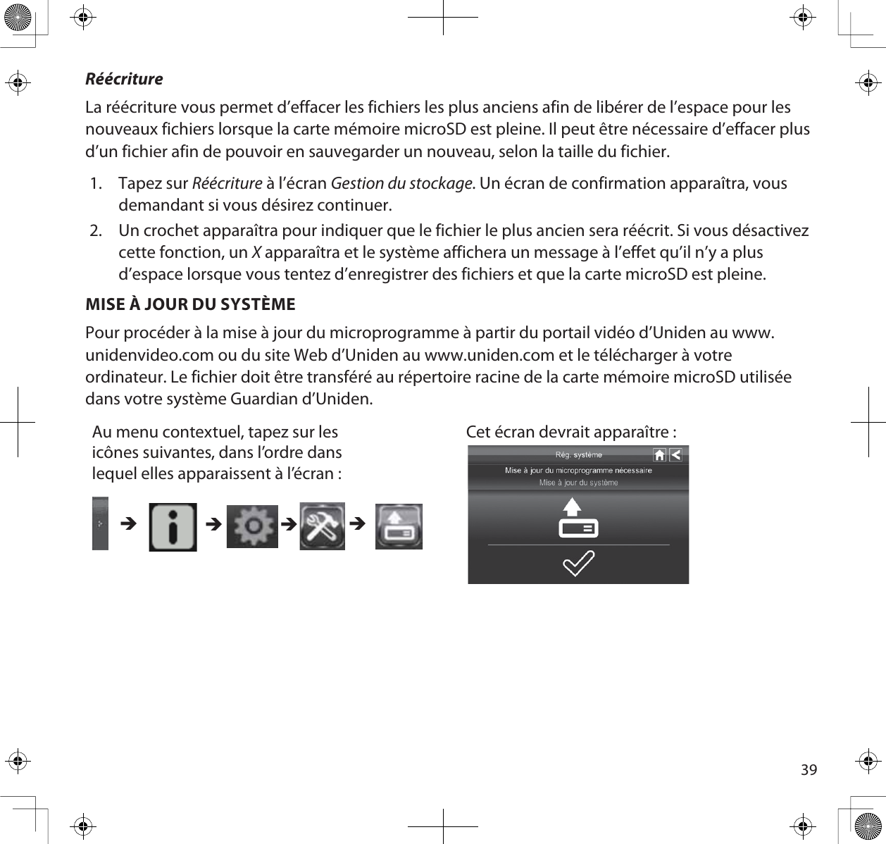 39RéécritureLa réécriture vous permet d’effacer les fichiers les plus anciens afin de libérer de l’espace pour les nouveaux fichiers lorsque la carte mémoire microSD est pleine. Il peut être nécessaire d’effacer plus d’un fichier afin de pouvoir en sauvegarder un nouveau, selon la taille du fichier.1. Tapez sur Réécriture à l’écran Gestion du stockage. Un écran de confirmation apparaîtra, vous demandant si vous désirez continuer.2. Un crochet apparaîtra pour indiquer que le fichier le plus ancien sera réécrit. Si vous désactivez cette fonction, un X apparaîtra et le système affichera un message à l’effet qu’il n’y a plus d’espace lorsque vous tentez d’enregistrer des fichiers et que la carte microSD est pleine.MISE À JOUR DU SYSTÈMEPour procéder à la mise à jour du microprogramme à partir du portail vidéo d’Uniden au www.unidenvideo.com ou du site Web d’Uniden au www.uniden.com et le télécharger à votre ordinateur. Le fichier doit être transféré au répertoire racine de la carte mémoire microSD utilisée dans votre système Guardian d’Uniden.Au menu contextuel, tapez sur les icônes suivantes, dans l’ordre dans lequel elles apparaissent à l’écran :Cet écran devrait apparaître : ÎÎÎÎ