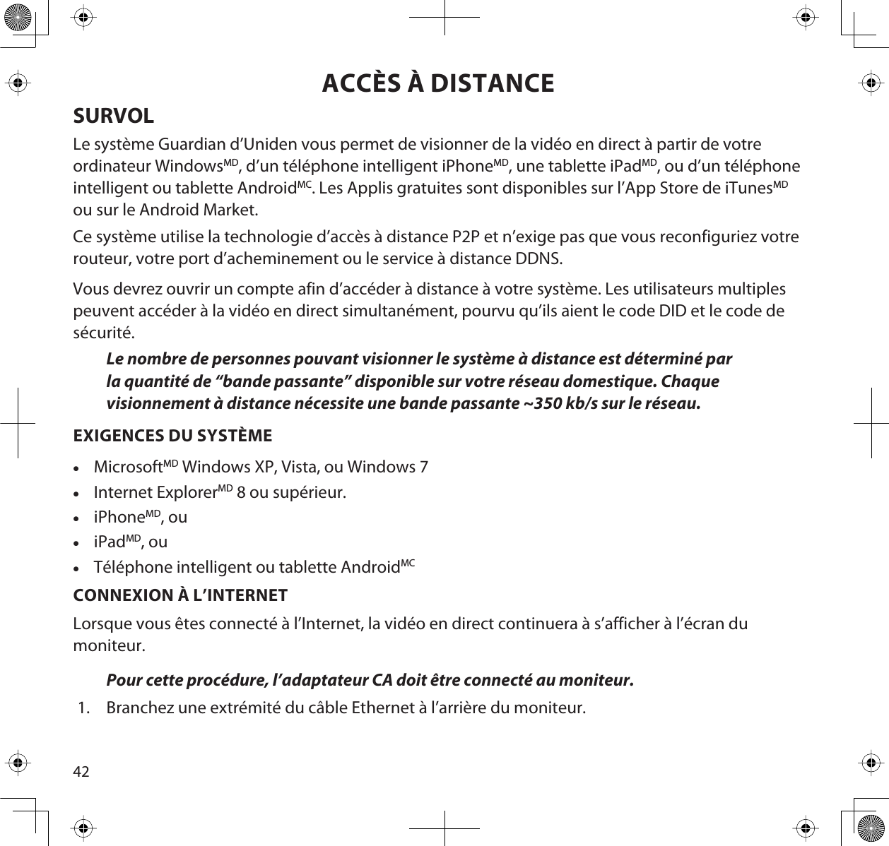 42ACCÈS À DISTANCESURVOLLe système Guardian d’Uniden vous permet de visionner de la vidéo en direct à partir de votre ordinateur WindowsMD, d’un téléphone intelligent iPhoneMD, une tablette iPadMD, ou d’un téléphone intelligent ou tablette AndroidMC. Les Applis gratuites sont disponibles sur l’App Store de iTunesMDou sur le Android Market.Ce système utilise la technologie d’accès à distance P2P et n’exige pas que vous reconfiguriez votre routeur, votre port d’acheminement ou le service à distance DDNS.Vous devrez ouvrir un compte afin d’accéder à distance à votre système. Les utilisateurs multiples peuvent accéder à la vidéo en direct simultanément, pourvu qu’ils aient le code DID et le code de sécurité.Le nombre de personnes pouvant visionner le système à distance est déterminé par la quantité de “bande passante” disponible sur votre réseau domestique. Chaque visionnement à distance nécessite une bande passante ~350 kb/s sur le réseau.EXIGENCES DU SYSTÈMExMicrosoftMD Windows XP, Vista, ou Windows 7xInternet ExplorerMD 8 ou supérieur.xiPhoneMD, ouxiPadMD, ouxTéléphone intelligent ou tablette AndroidMCCONNEXION À L’INTERNETLorsque vous êtes connecté à l’Internet, la vidéo en direct continuera à s’afficher à l’écran du moniteur.Pour cette procédure, l’adaptateur CA doit être connecté au moniteur. 1. Branchez une extrémité du câble Ethernet à l’arrière du moniteur. 