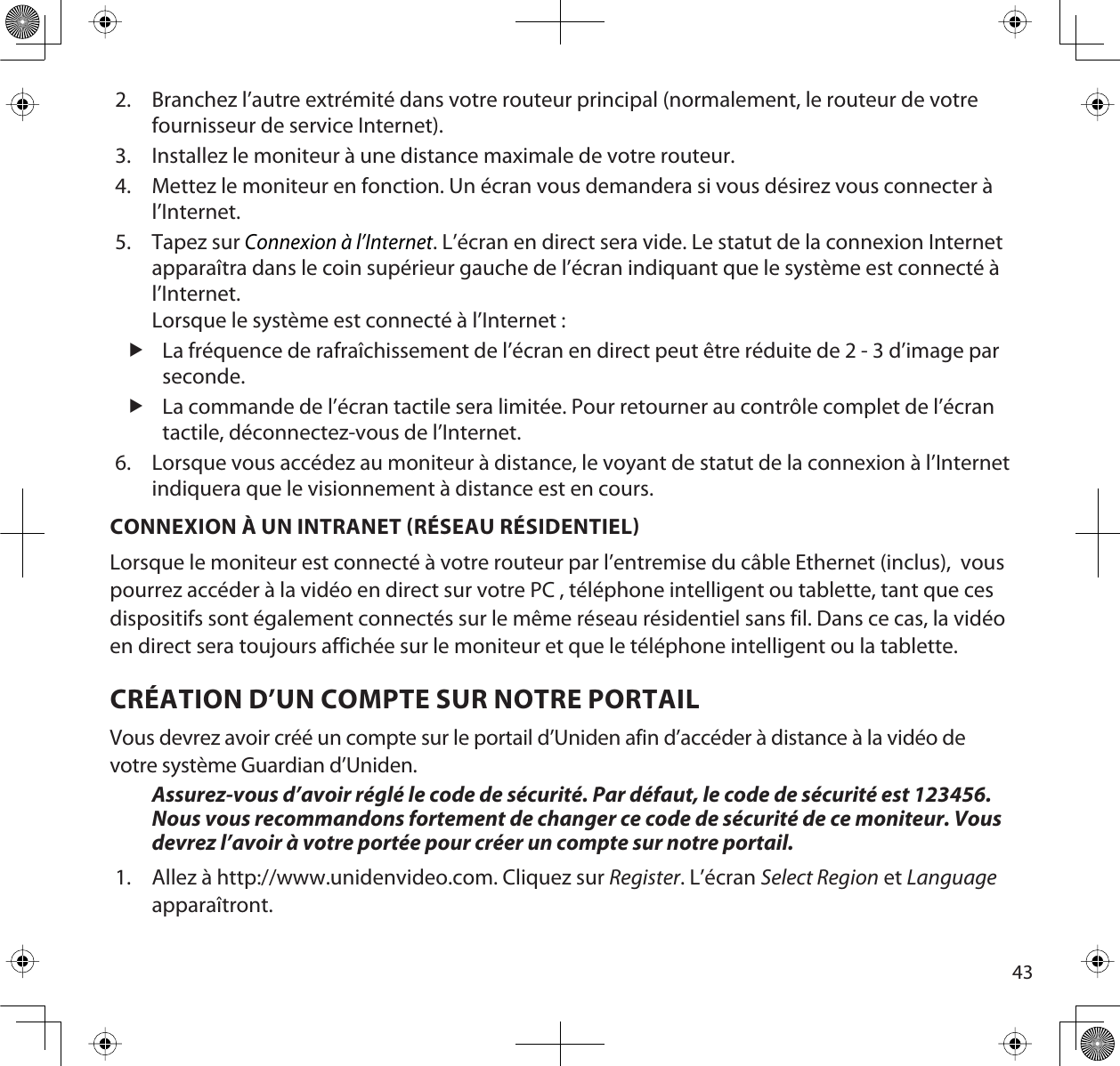 432. Branchez l’autre extrémité dans votre routeur principal (normalement, le routeur de votre fournisseur de service Internet). 3. Installez le moniteur à une distance maximale de votre routeur.4. Mettez le moniteur en fonction. Un écran vous demandera si vous désirez vous connecter à l’Internet.5. Tapez sur Connexion à l’Internet. L’écran en direct sera vide. Le statut de la connexion Internet apparaîtra dans le coin supérieur gauche de l’écran indiquant que le système est connecté à l’Internet.Lorsque le système est connecté à l’Internet :fLa fréquence de rafraîchissement de l’écran en direct peut être réduite de 2 - 3 d’image par seconde.fLa commande de l’écran tactile sera limitée. Pour retourner au contrôle complet de l’écran tactile, déconnectez-vous de l’Internet.6. Lorsque vous accédez au moniteur à distance, le voyant de statut de la connexion à l’Internet indiquera que le visionnement à distance est en cours.CONNEXION À UN INTRANET RÉSEAU RÉSIDENTIELLorsque le moniteur est connecté à votre routeur par l’entremise du câble Ethernet (inclus),  vous pourrez accéder à la vidéo en direct sur votre PC , téléphone intelligent ou tablette, tant que ces dispositifs sont également connectés sur le même réseau résidentiel sans fil. Dans ce cas, la vidéo en direct sera toujours affichée sur le moniteur et que le téléphone intelligent ou la tablette.CRÉATION D’UN COMPTE SUR NOTRE PORTAILVous devrez avoir créé un compte sur le portail d’Uniden afin d’accéder à distance à la vidéo de votre système Guardian d’Uniden.Assurez-vous d’avoir réglé le code de sécurité. Par défaut, le code de sécurité est 123456.Nous vous recommandons fortement de changer ce code de sécurité de ce moniteur. Vous devrez l’avoir à votre portée pour créer un compte sur notre portail.1. Allez à http://www.unidenvideo.com. Cliquez sur Register. L’écran Select Region et Languageapparaîtront.