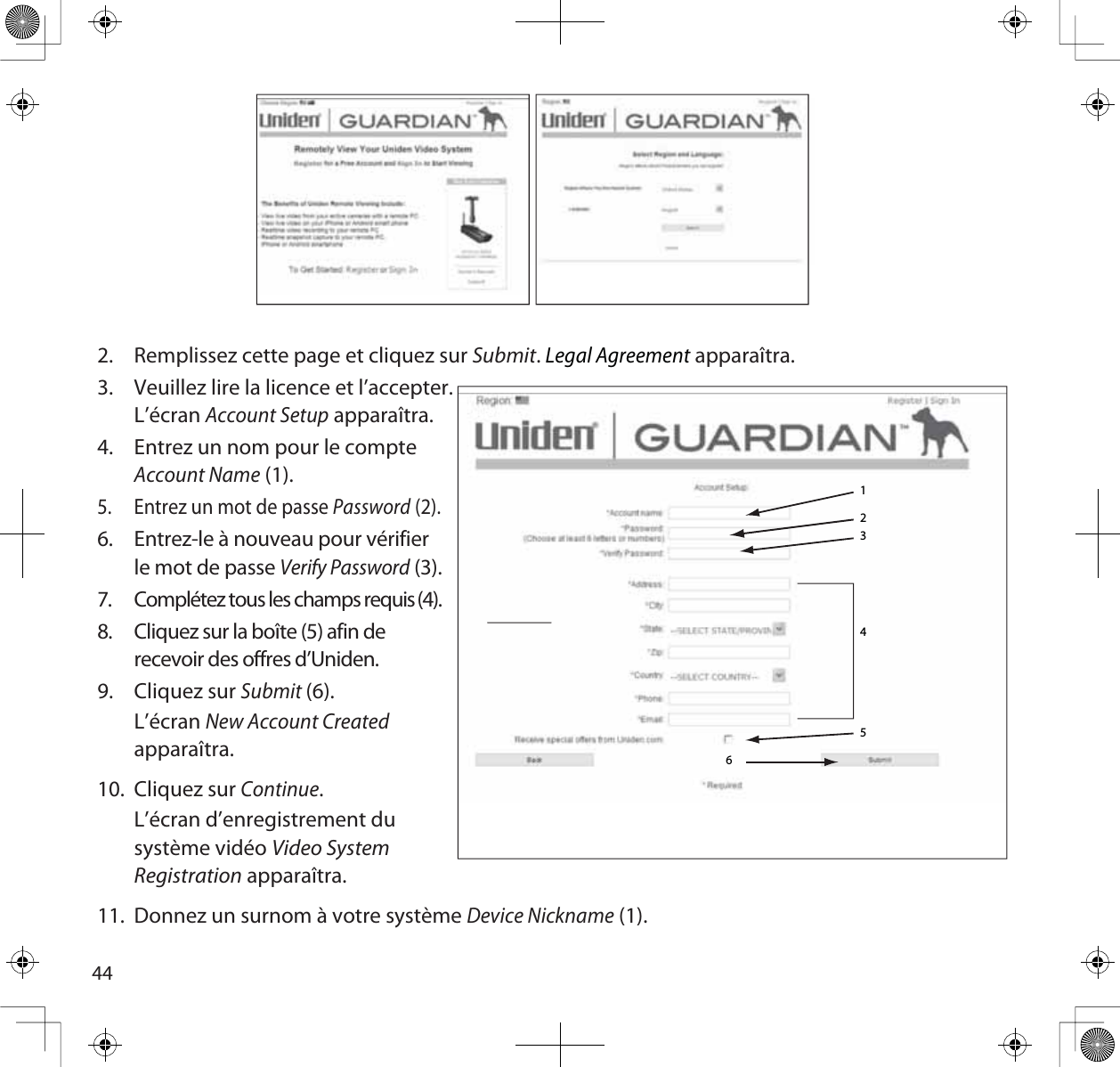 442. Remplissez cette page et cliquez sur Submit.Legal Agreement apparaîtra.3. Veuillez lire la licence et l’accepter.L’écranAccount Setup apparaîtra.4. Entrez un nom pour le compteAccount Name (1).5. Entrez un mot de passe Password (2).6. Entrez-le à nouveau pour vérifierle mot de passe Verify Password (3).7. Complétez tous les champs requis (4).8. Cliquez sur la boîte (5) afin de recevoir des offres d’Uniden.9. Cliquez sur Submit(6).L’écranNew Account Createdapparaîtra.10. Cliquez sur Continue.L’écran d’enregistrement dusystème vidéo Video System Registration apparaîtra.11. Donnez un surnom à votre système Device Nickname (1).123456