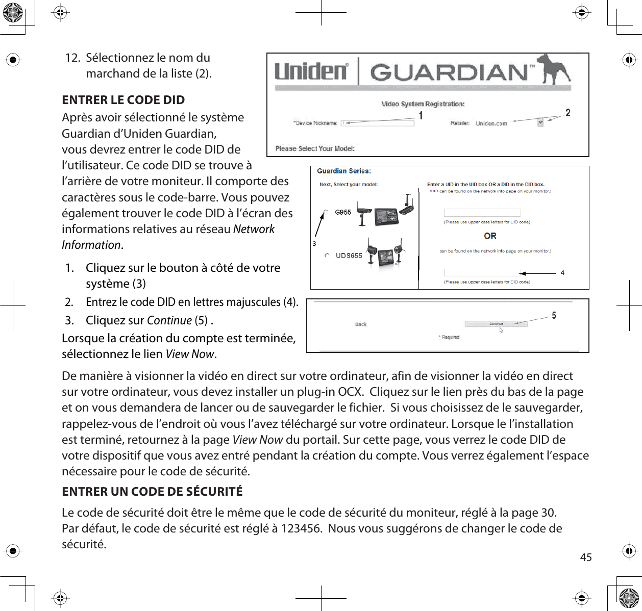 4512. Sélectionnez le nom dumarchand de la liste (2).ENTRER LE CODE DIDAprès avoir sélectionné le système Guardian d’Uniden Guardian, vous devrez entrer le code DID de l’utilisateur. Ce code DID se trouve à l’arrière de votre moniteur. Il comporte descaractères sous le code-barre. Vous pouvezégalement trouver le code DID à l’écran desinformations relatives au réseauNetworkInformation.1. Cliquez sur le bouton à côté de votresystème (3)2. Entrez le code DID en lettres majuscules (4).3. Cliquez sur Continue (5) .Lorsque la création du compte est terminée, sélectionnez le lien View Now.De manière à visionner la vidéo en direct sur votre ordinateur, afin de visionner la vidéo en direct sur votre ordinateur, vous devez installer un plug-in OCX.  Cliquez sur le lien près du bas de la page et on vous demandera de lancer ou de sauvegarder le fichier.  Si vous choisissez de le sauvegarder, rappelez-vous de l’endroit où vous l’avez téléchargé sur votre ordinateur. Lorsque le l’installation est terminé, retournez à la page View Now du portail. Sur cette page, vous verrez le code DID de votre dispositif que vous avez entré pendant la création du compte. Vous verrez également l’espace nécessaire pour le code de sécurité.ENTRER UN CODE DE SÉCURITÉLe code de sécurité doit être le même que le code de sécurité du moniteur, réglé à la page 30. Par défaut, le code de sécurité est réglé à 123456.  Nous vous suggérons de changer le code de sécurité.43