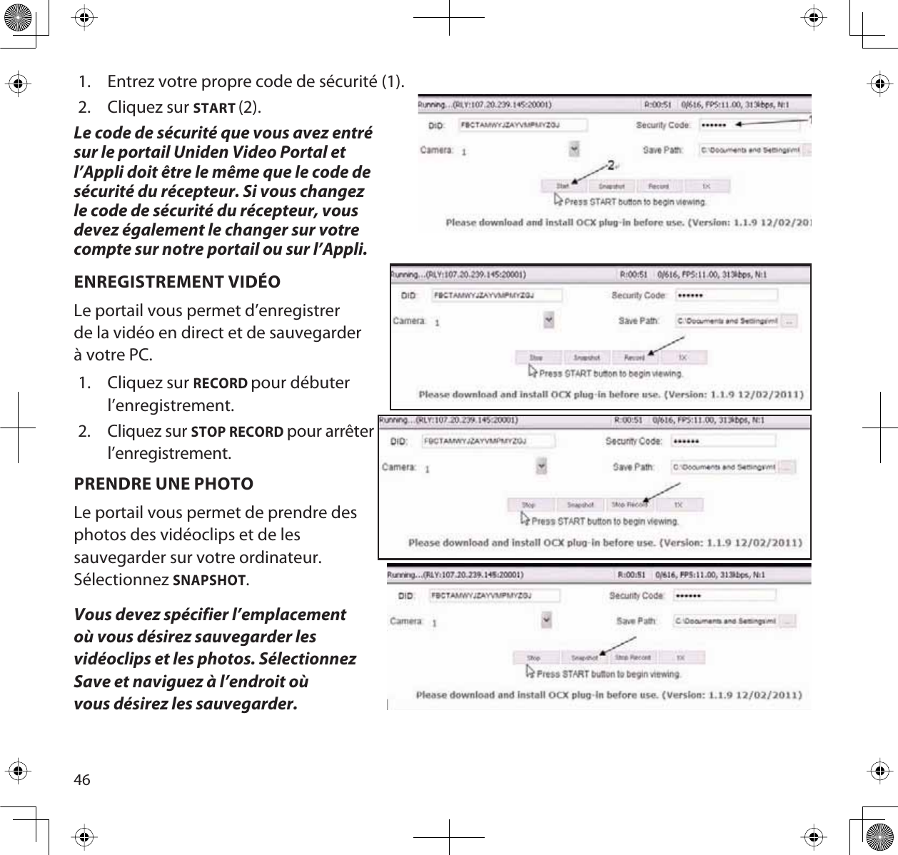 461. Entrez votre propre code de sécurité (1).2. Cliquez sur START (2).Le code de sécurité que vous avez entrésur le portail Uniden Video Portal et l’Appli doit être le même que le code de sécurité du récepteur. Si vous changez le code de sécurité du récepteur, vous devez également le changer sur votre compte sur notre portail ou sur l’Appli.ENREGISTREMENT VIDÉOLe portail vous permet d’enregistrer de la vidéo en direct et de sauvegarder à votre PC.1. Cliquez sur RECORDpour débuterl’enregistrement.2. Cliquez sur STOP RECORDpour arrêterl’enregistrement.PRENDRE UNE PHOTOLe portail vous permet de prendre desphotos des vidéoclips et de lessauvegarder sur votre ordinateur.SélectionnezSNAPSHOT.Vous devez spécifier l’emplacement où vous désirez sauvegarder les vidéoclips et les photos. Sélectionnez Save et naviguez à l’endroit où vous désirez les sauvegarder.