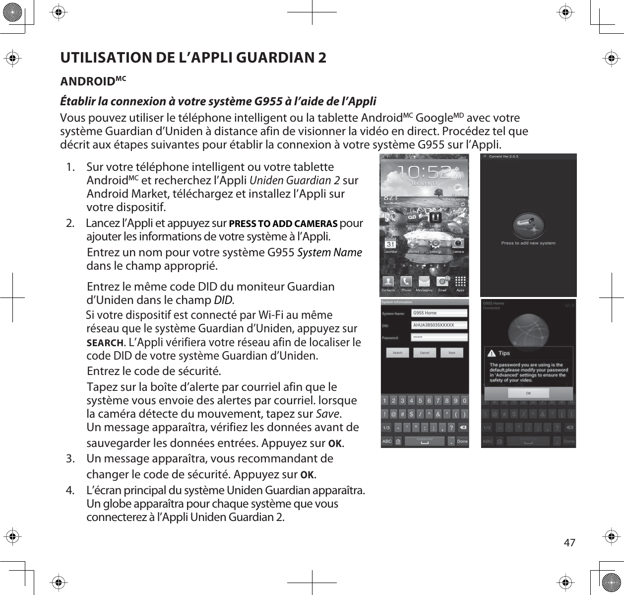 47UTILISATION DE L’APPLI GUARDIAN 2ANDROIDMCÉtablir la connexion à votre système G955 à l’aide de l’AppliVous pouvez utiliser le téléphone intelligent ou la tablette AndroidMC GoogleMD avec votre système Guardian d’Uniden à distance afin de visionner la vidéo en direct. Procédez tel que décrit aux étapes suivantes pour établir la connexion à votre système G955 sur l’Appli.1. Sur votre téléphone intelligent ou votre tablette AndroidMC et recherchez l’Appli Uniden Guardian2 sur Android Market, téléchargez et installez l’Appli sur votre dispositif.2.     Lancez l’Appli et appuyez sur PRESS TO ADD CAMERAS pour ajouter les informations de votre système à l’Appli.        Entrez un nom pour votre système G955 System Namedans le champ approprié.        Entrez le même code DID du moniteur Guardian d’Uniden dans le champ DID.Si votre dispositif est connecté par Wi-Fi au même réseau que le système Guardian d’Uniden, appuyez sur SEARCH. L’Appli vérifiera votre réseau afin de localiser le code DID de votre système Guardian d’Uniden.        Entrez le code de sécurité.        Tapez sur la boîte d’alerte par courriel afin que le système vous envoie des alertes par courriel. lorsque la caméra détecte du mouvement, tapez sur Save.Un message apparaîtra, vérifiez les données avant de sauvegarder les données entrées. Appuyez sur OK.3. Un message apparaîtra, vous recommandant de changer le code de sécurité. Appuyez sur OK.4. L’écran principal du système Uniden Guardian apparaîtra. Un globe apparaîtra pour chaque système que vous connecterez à l’Appli Uniden Guardian 2.