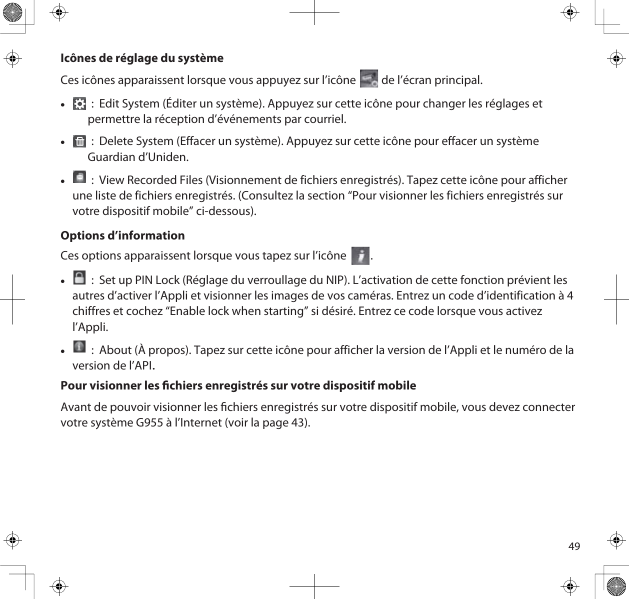 49Icônes de réglage du systèmeCes icônes apparaissent lorsque vous appuyez sur l’icône   de l’écran principal. x :  Edit System (Éditer un système). Appuyez sur cette icône pour changer les réglages et permettre la réception d’événements par courriel.x :  Delete System (Effacer un système). Appuyez sur cette icône pour effacer un système Guardian d’Uniden.x :  View Recorded Files (Visionnement de fichiers enregistrés). Tapez cette icône pour afficher une liste de fichiers enregistrés. (Consultez la section “Pour visionner les fichiers enregistrés sur votre dispositif mobile” ci-dessous).Options d’informationCes options apparaissent lorsque vous tapez sur l’icône        .x :  Set up PIN Lock (Réglage du verroullage du NIP). L’activation de cette fonction prévient les autres d’activer l’Appli et visionner les images de vos caméras. Entrez un code d’identification à 4 chiffres et cochez “Enable lock when starting” si désiré. Entrez ce code lorsque vous activez l’Appli.x :  About (À propos). Tapez sur cette icône pour afficher la version de l’Appli et le numéro de la version de l’APIPour visionner les chiers enregistrés sur votre dispositif mobileAvant de pouvoir visionner les chiers enregistrés sur votre dispositif mobile, vous devez connecter votre système G955 à l’Internet (voir la page 43). 