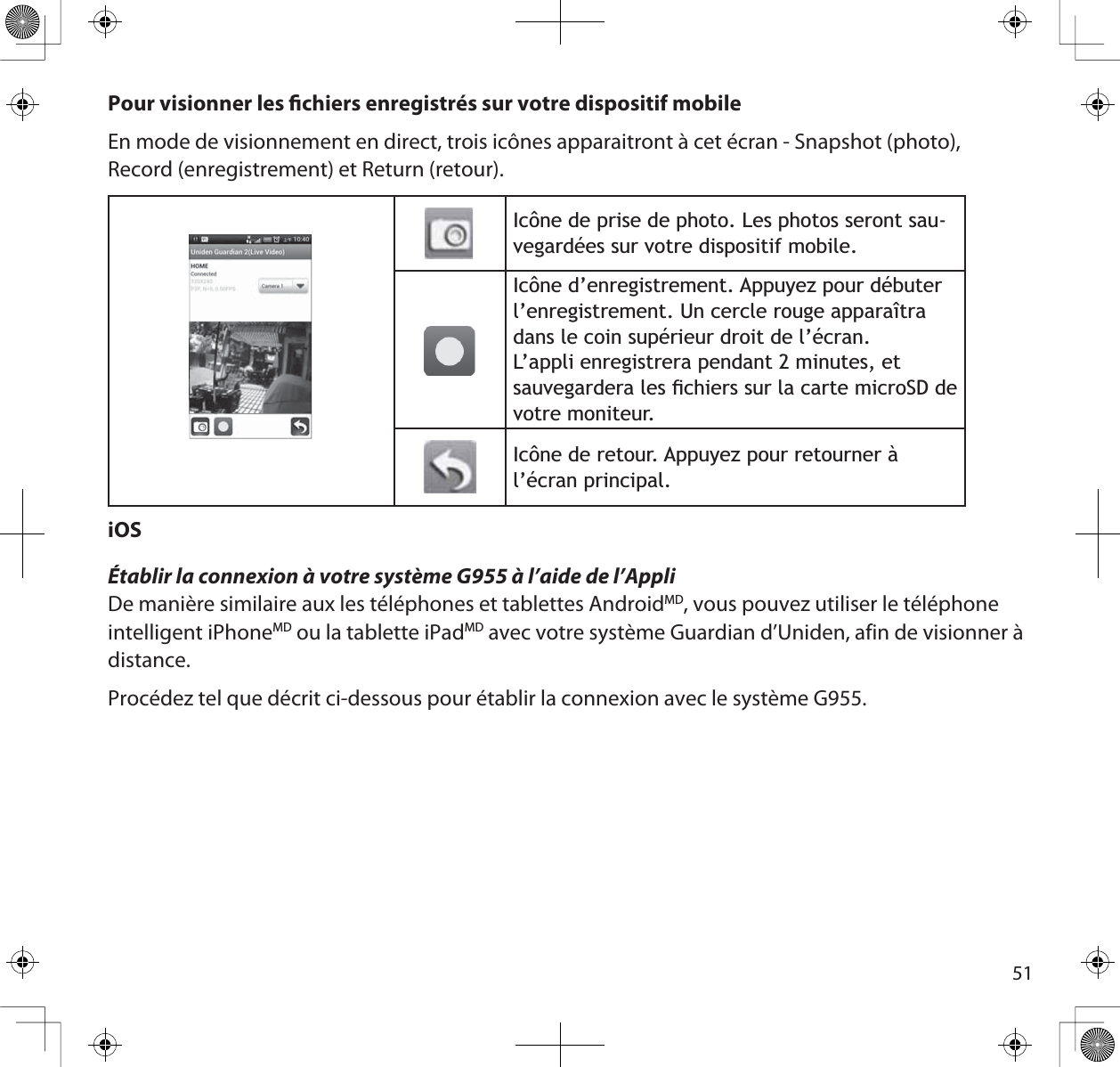 51Pour visionner les chiers enregistrés sur votre dispositif mobileEn mode de visionnement en direct, trois icônes apparaitront à cet écran - Snapshot (photo), Record (enregistrement) et Return (retour).,F{QHGHSULVHGHSKRWR/HVSKRWRVVHURQWVDX-YHJDUGpHVVXUYRWUHGLVSRVLWLIPRELOH,F{QHG·HQUHJLVWUHPHQW$SSX\H]SRXUGpEXWHUO·HQUHJLVWUHPHQW8QFHUFOHURXJHDSSDUDvWUDGDQVOHFRLQVXSpULHXUGURLWGHO·pFUDQ/·DSSOLHQUHJLVWUHUDSHQGDQWPLQXWHVHWVDXYHJDUGHUDOHVÀFKLHUVVXUODFDUWHPLFUR6&apos;GHYRWUHPRQLWHXU,F{QHGHUHWRXU$SSX\H]SRXUUHWRXUQHUjO·pFUDQSULQFLSDOiOSÉtablir la connexion à votre système G955 à l’aide de l’AppliDe manière similaire aux les téléphones et tablettes AndroidMD, vous pouvez utiliser le téléphone intelligent iPhoneMD ou la tablette iPadMD avec votre système Guardian d’Uniden, afin de visionner à distance.Procédez tel que décrit ci-dessous pour établir la connexion avec le système G955. 