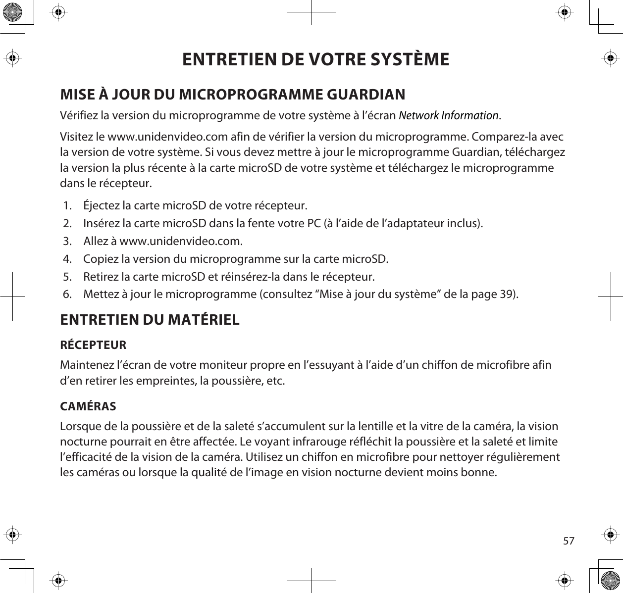 57ENTRETIEN DE VOTRE SYSTÈMEMISE À JOUR DU MICROPROGRAMME GUARDIANVérifiez la version du microprogramme de votre système à l’écran Network Information.Visitez le www.unidenvideo.com afin de vérifier la version du microprogramme. Comparez-la avec la version de votre système. Si vous devez mettre à jour le microprogramme Guardian, téléchargez la version la plus récente à la carte microSD de votre système et téléchargez le microprogramme dans le récepteur.1. Éjectez la carte microSD de votre récepteur.2. Insérez la carte microSD dans la fente votre PC (à l’aide de l’adaptateur inclus).3. Allez à www.unidenvideo.com. 4. Copiez la version du microprogramme sur la carte microSD.5. Retirez la carte microSD et réinsérez-la dans le récepteur.6. Mettez à jour le microprogramme (consultez “Mise à jour du système” de la page 39).ENTRETIEN DU MATÉRIELRÉCEPTEURMaintenez l’écran de votre moniteur propre en l’essuyant à l’aide d’un chiffon de microfibre afin d’en retirer les empreintes, la poussière, etc.CAMÉRASLorsque de la poussière et de la saleté s’accumulent sur la lentille et la vitre de la caméra, la vision nocturne pourrait en être affectée. Le voyant infrarouge réfléchit la poussière et la saleté et limite l’efficacité de la vision de la caméra. Utilisez un chiffon en microfibre pour nettoyer régulièrement les caméras ou lorsque la qualité de l’image en vision nocturne devient moins bonne.