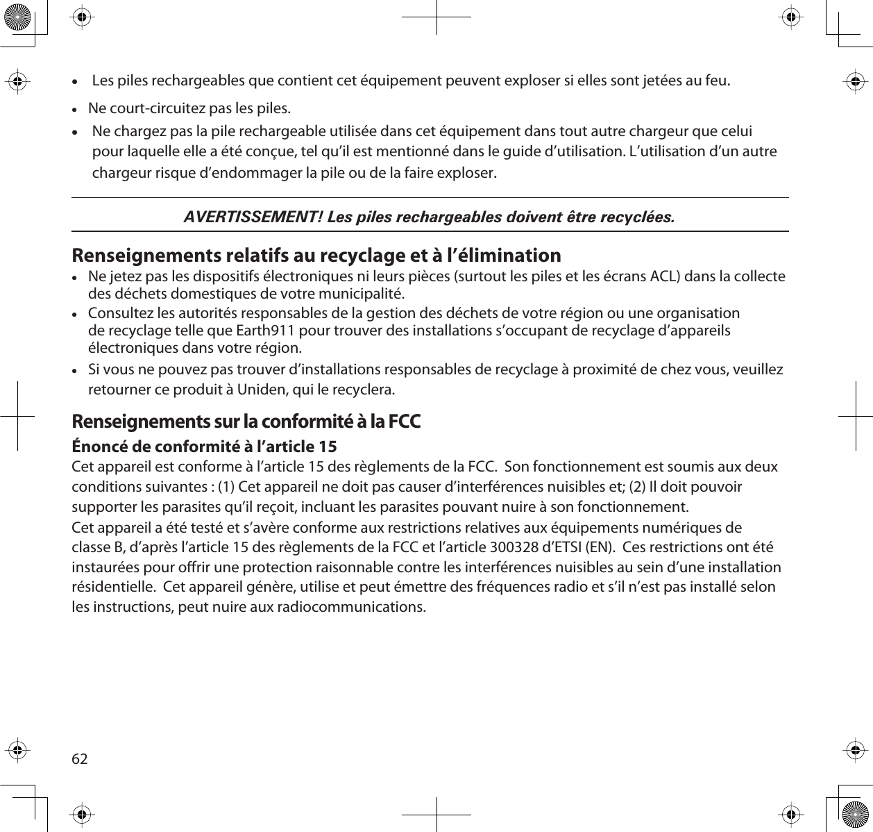 62xLes piles rechargeables que contient cet équipement peuvent exploser si elles sont jetées au feu.xNe court-circuitez pas les piles.xNe chargez pas la pile rechargeable utilisée dans cet équipement dans tout autre chargeur que celui pour laquelle elle a été conçue, tel qu’il est mentionné dans le guide d’utilisation. L’utilisation d’un autre chargeur risque d’endommager la pile ou de la faire exploser.AVERTISSEMENT! Les piles rechargeables doivent être recyclées.Renseignements relatifs au recyclage et à l’éliminationxNe jetez pas les dispositifs électroniques ni leurs pièces (surtout les piles et les écrans ACL) dans la collecte des déchets domestiques de votre municipalité. xConsultez les autorités responsables de la gestion des déchets de votre région ou une organisation de recyclage telle que Earth911 pour trouver des installations s’occupant de recyclage d’appareils électroniques dans votre région.xSi vous ne pouvez pas trouver d’installations responsables de recyclage à proximité de chez vous, veuillez retourner ce produit à Uniden, qui le recyclera.Renseignements sur la conformité à la FCCÉnoncé de conformité à l’article 15Cet appareil est conforme à l’article 15 des règlements de la FCC.  Son fonctionnement est soumis aux deux conditions suivantes : (1) Cet appareil ne doit pas causer d’interférences nuisibles et; (2) Il doit pouvoir supporter les parasites qu’il reçoit, incluant les parasites pouvant nuire à son fonctionnement.Cet appareil a été testé et s’avère conforme aux restrictions relatives aux équipements numériques de classe B, d’après l’article 15 des règlements de la FCC et l’article 300328 d’ETSI (EN).  Ces restrictions ont été instaurées pour orir une protection raisonnable contre les interférences nuisibles au sein d’une installation résidentielle.  Cet appareil génère, utilise et peut émettre des fréquences radio et s’il n’est pas installé selon les instructions, peut nuire aux radiocommunications.
