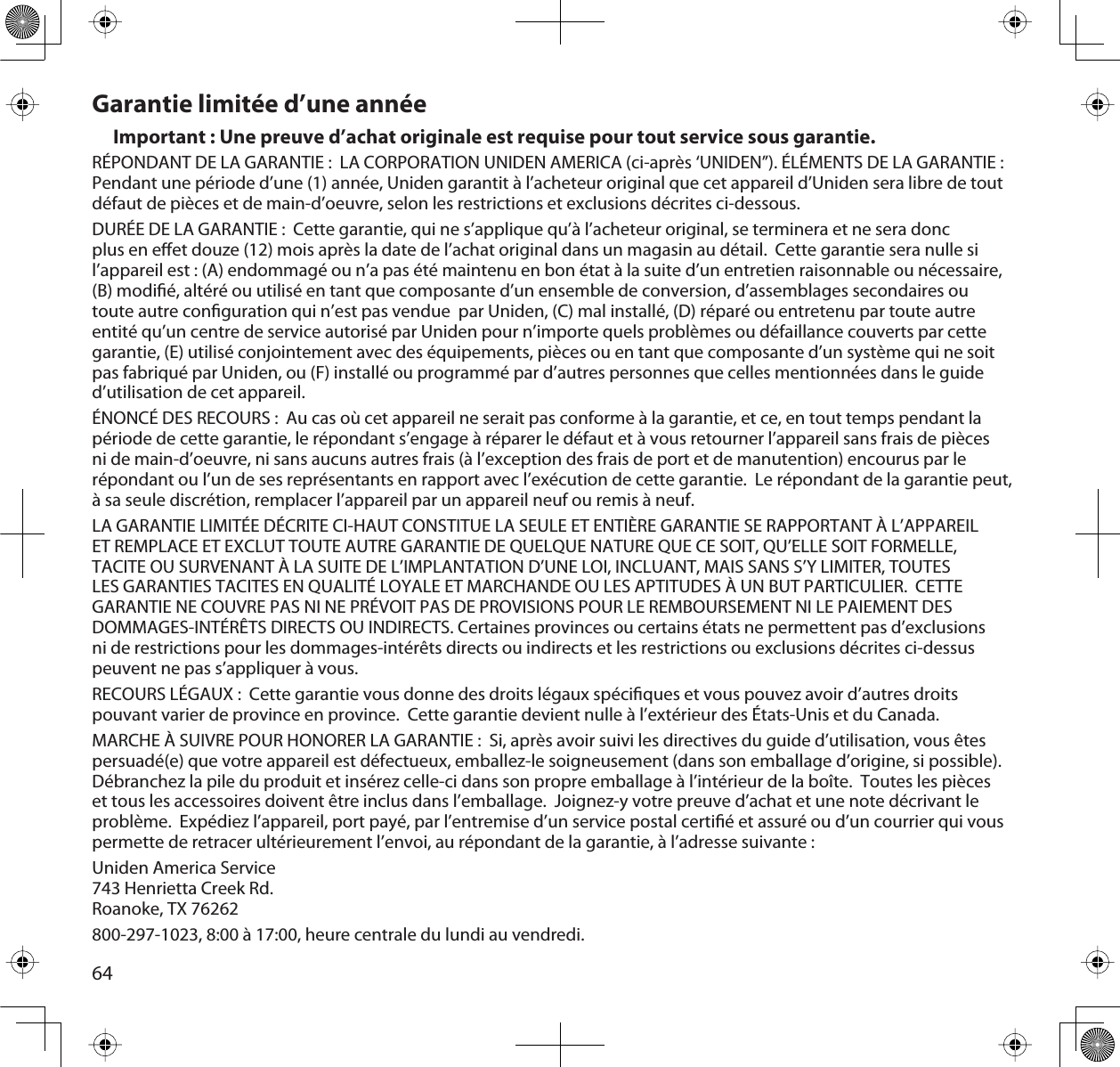 64Garantie limitée d’une annéeImportant : Une preuve d’achat originale est requise pour tout service sous garantie.RÉPONDANT DE LA GARANTIE :  LA CORPORATION UNIDEN AMERICA (ci-après ‘UNIDEN”). ÉLÉMENTS DE LA GARANTIE :Pendant une période d’une (1) année, Uniden garantit à l’acheteur original que cet appareil d’Uniden sera libre de tout défaut de pièces et de main-d’oeuvre, selon les restrictions et exclusions décrites ci-dessous.DURÉE DE LA GARANTIE :  Cette garantie, qui ne s’applique qu’à l’acheteur original, se terminera et ne sera donc plus en eet douze (12) mois après la date de l’achat original dans un magasin au détail.  Cette garantie sera nulle si l’appareil est : (A) endommagé ou n’a pas été maintenu en bon état à la suite d’un entretien raisonnable ou nécessaire, (B) modié, altéré ou utilisé en tant que composante d’un ensemble de conversion, d’assemblages secondaires ou toute autre conguration qui n’est pas vendue  par Uniden, (C) mal installé, (D) réparé ou entretenu par toute autre entité qu’un centre de service autorisé par Uniden pour n’importe quels problèmes ou défaillance couverts par cette garantie, (E) utilisé conjointement avec des équipements, pièces ou en tant que composante d’un système qui ne soit pas fabriqué par Uniden, ou (F) installé ou programmé par d’autres personnes que celles mentionnées dans le guide d’utilisation de cet appareil.ÉNONCÉ DES RECOURS :  Au cas où cet appareil ne serait pas conforme à la garantie, et ce, en tout temps pendant la période de cette garantie, le répondant s’engage à réparer le défaut et à vous retourner l’appareil sans frais de pièces ni de main-d’oeuvre, ni sans aucuns autres frais (à l’exception des frais de port et de manutention) encourus par le répondant ou l’un de ses représentants en rapport avec l’exécution de cette garantie.  Le répondant de la garantie peut, à sa seule discrétion, remplacer l’appareil par un appareil neuf ou remis à neuf.LA GARANTIE LIMITÉE DÉCRITE CI-HAUT CONSTITUE LA SEULE ET ENTIÈRE GARANTIE SE RAPPORTANT À L’APPAREIL ET REMPLACE ET EXCLUT TOUTE AUTRE GARANTIE DE QUELQUE NATURE QUE CE SOIT, QU’ELLE SOIT FORMELLE, TACITE OU SURVENANT À LA SUITE DE L’IMPLANTATION D’UNE LOI, INCLUANT, MAIS SANS S’Y LIMITER, TOUTES LES GARANTIES TACITES EN QUALITÉ LOYALE ET MARCHANDE OU LES APTITUDES À UN BUT PARTICULIER.  CETTE GARANTIE NE COUVRE PAS NI NE PRÉVOIT PAS DE PROVISIONS POUR LE REMBOURSEMENT NI LE PAIEMENT DES DOMMAGES-INTÉRÊTS DIRECTS OU INDIRECTS. Certaines provinces ou certains états ne permettent pas d’exclusions ni de restrictions pour les dommages-intérêts directs ou indirects et les restrictions ou exclusions décrites ci-dessus peuvent ne pas s’appliquer à vous.RECOURS LÉGAUX :  Cette garantie vous donne des droits légaux spéciques et vous pouvez avoir d’autres droits pouvant varier de province en province.  Cette garantie devient nulle à l’extérieur des États-Unis et du Canada.MARCHE À SUIVRE POUR HONORER LA GARANTIE :  Si, après avoir suivi les directives du guide d’utilisation, vous êtes persuadé(e) que votre appareil est défectueux, emballez-le soigneusement (dans son emballage d’origine, si possible).Débranchez la pile du produit et insérez celle-ci dans son propre emballage à l’intérieur de la boîte.  Toutes les pièces et tous les accessoires doivent être inclus dans l’emballage.  Joignez-y votre preuve d’achat et une note décrivant le problème.  Expédiez l’appareil, port payé, par l’entremise d’un service postal certié et assuré ou d’un courrier qui vous permette de retracer ultérieurement l’envoi, au répondant de la garantie, à l’adresse suivante :Uniden America Service743 Henrietta Creek Rd.Roanoke, TX 76262 800-297-1023, 8:00 à 17:00, heure centrale du lundi au vendredi. 