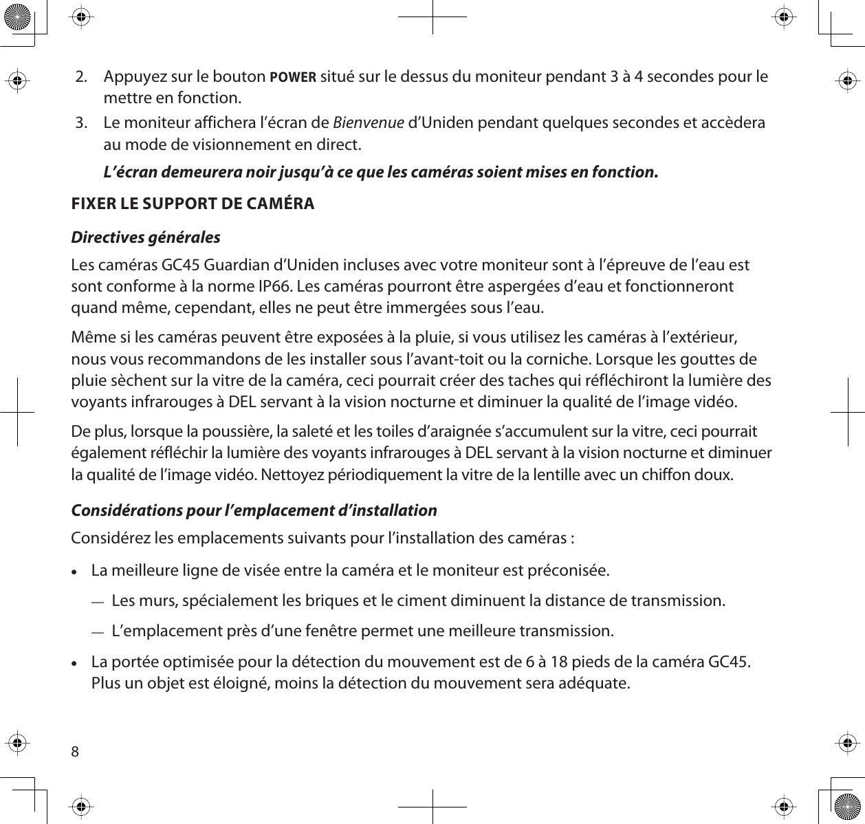 82. Appuyez sur le bouton POWER situé sur le dessus du moniteur pendant 3 à 4 secondes pour lemettre en fonction.3. Le moniteur affichera l’écran de Bienvenue d’Uniden pendant quelques secondes et accèderaau mode de visionnement en direct.L’écran demeurera noir jusqu’à ce que les caméras soient mises en fonction.FIXER LE SUPPORT DE CAMÉRADirectives généralesLes caméras GC45 Guardian d’Uniden incluses avec votre moniteur sont à l’épreuve de l’eau est sont conforme à la norme IP66. Les caméras pourront être aspergées d’eau et fonctionneront quand même, cependant, elles ne peut être immergées sous l’eau.Même si les caméras peuvent être exposées à la pluie, si vous utilisez les caméras à l’extérieur, nous vous recommandons de les installer sous l’avant-toit ou la corniche. Lorsque les gouttes de pluie sèchent sur la vitre de la caméra, ceci pourrait créer des taches qui réfléchiront la lumière des voyants infrarouges à DEL servant à la vision nocturne et diminuer la qualité de l’image vidéo.De plus, lorsque la poussière, la saleté et les toiles d’araignée s’accumulent sur la vitre, ceci pourrait également réfléchir la lumière des voyants infrarouges à DEL servant à la vision nocturne et diminuer la qualité de l’image vidéo. Nettoyez périodiquement la vitre de la lentille avec un chiffon doux.Considérations pour l’emplacement d’installationConsidérez les emplacements suivants pour l’installation des caméras :xLa meilleure ligne de visée entre la caméra et le moniteur est préconisée.—Les murs, spécialement les briques et le ciment diminuent la distance de transmission.—L’emplacement près d’une fenêtre permet une meilleure transmission.xLa portée optimisée pour la détection du mouvement est de 6 à 18 pieds de la caméra GC45. Plus un objet est éloigné, moins la détection du mouvement sera adéquate.