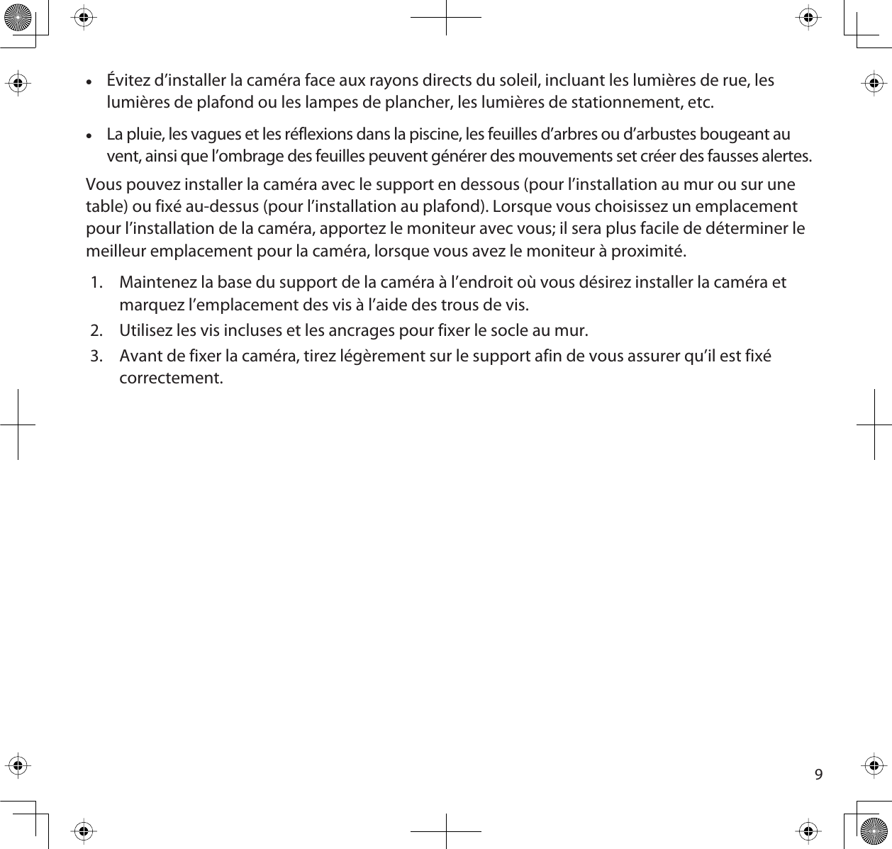 9xÉvitez d’installer la caméra face aux rayons directs du soleil, incluant les lumières de rue, les lumières de plafond ou les lampes de plancher, les lumières de stationnement, etc.xLa pluie, les vagues et les réflexions dans la piscine, les feuilles d’arbres ou d’arbustes bougeant au vent, ainsi que l’ombrage des feuilles peuvent générer des mouvements set créer des fausses alertes.Vous pouvez installer la caméra avec le support en dessous (pour l’installation au mur ou sur unetable) ou fixé au-dessus (pour l’installation au plafond). Lorsque vous choisissez un emplacementpour l’installation de la caméra, apportez le moniteur avec vous; il sera plus facile de déterminer lemeilleur emplacement pour la caméra, lorsque vous avez le moniteur à proximité.1. Maintenez la base du support de la caméra à l’endroit où vous désirez installer la caméra et marquez l’emplacement des vis à l’aide des trous de vis. 2. Utilisez les vis incluses et les ancrages pour fixer le socle au mur.3. Avant de fixer la caméra, tirez légèrement sur le support afin de vous assurer qu’il est fixé correctement.