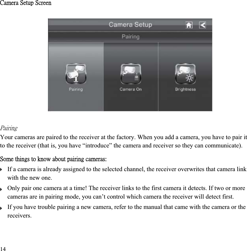 ˖˴̀˸̅˴ʳ˦˸̇̈̃ʳ˦˶̅˸˸́ʳˣ˴˼̅˼́˺ʳYour cameras are paired to the receiver at the factory. When you add a camera, you have to pair it to the receiver (that is, you have “introduce” the camera and receiver so they can communicate). ˦̂̀˸ʳ̇˻˼́˺̆ʳ̇̂ʳ˾́̂̊ʳ˴˵̂̈̇ʳ̃˴˼̅˼́˺ʳ˶˴̀˸̅˴̆ˍʳIf a camera is already assigned to the selected channel, the receiver overwrites that camera link ʇwith the new one. Only pair one camera at a time! The receiver links to the first camera it detects. If two or more ʇcameras are in pairing mode, you can’t control which camera the receiver will detect first. If you have trouble pairing a new camera, refer to the manual that came with the camera or the ʇreceivers. 14