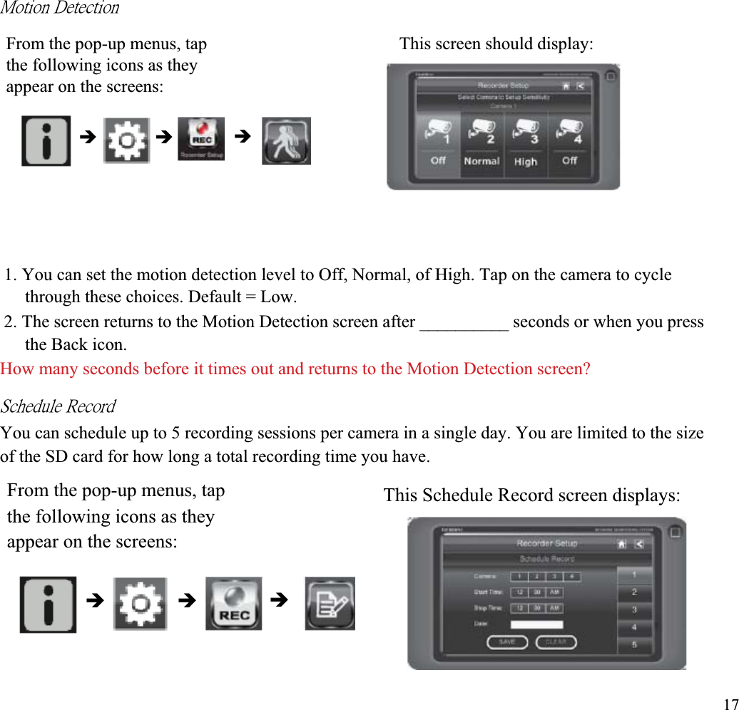ˠ̂̇˼̂́ʳ˗˸̇˸˶̇˼̂́ʳFrom the pop-up menus, tap  This screen should display: the following icons as they appear on the screens: ÎÎ Î1. You can set the motion detection level to Off, Normal, of High. Tap on the camera to cycle through these choices. Default = Low. 2. The screen returns to the Motion Detection screen after __________ seconds or when you press the Back icon. How many seconds before it times out and returns to the Motion Detection screen? ˦˶˻˸˷̈˿˸ʳ˥˸˶̂̅˷ʳYou can schedule up to 5 recording sessions per camera in a single day. You are limited to the size of the SD card for how long a total recording time you have. From the pop-up menus, tap  This Schedule Record screen displays: the following icons as they appear on the screens: ÎÎ Î17