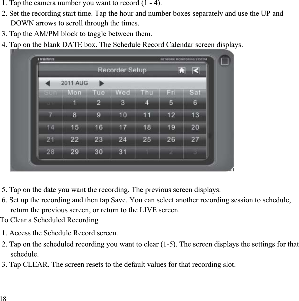 1. Tap the camera number you want to record (1 - 4). 2. Set the recording start time. Tap the hour and number boxes separately and use the UP and DOWN arrows to scroll through the times. 3. Tap the AM/PM block to toggle between them. 4. Tap on the blank DATE box. The Schedule Record Calendar screen displays. 5. Tap on the date you want the recording. The previous screen displays. 6. Set up the recording and then tap Save. You can select another recording session to schedule, return the previous screen, or return to the LIVE screen. To Clear a Scheduled Recording 1. Access the Schedule Record screen. 2. Tap on the scheduled recording you want to clear (1-5). The screen displays the settings for that schedule.3. Tap CLEAR. The screen resets to the default values for that recording slot. 18