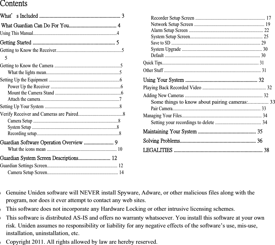 ˖̂́̇˸́̇̆ʳ˪˻˴̇ϗ̆ʳ˜́˶˿̈˷˸˷ʳˁˁˁˁˁˁˁˁˁˁˁˁˁˁˁˁˁˁˁˁˁˁˁˁˁˁˁˁˁˁˁˁˁˁˁˁˁˁˁˁˁˁˁˁˁˁˁˁˁˁˁˁˁˁˁˁˁˁˁˁˁˁˁʳˆʳ˪˻˴̇ʳ˚̈˴̅˷˼˴́ʳ˖˴́ʳ˗̂ʳ˙̂̅ʳˬ̂̈ˁˁˁˁˁˁˁˁˁˁˁˁˁˁˁˁˁˁˁˁˁˁˁˁˁˁˁˁˁˁˁˁˁˁˁˁˁʳˇʳUsing This Manual..............................................................................4 ˚˸̇̇˼́˺ʳ˦̇˴̅̇˸˷ʳˁˁˁˁˁˁˁˁˁˁˁˁˁˁˁˁˁˁˁˁˁˁˁˁˁˁˁˁˁˁˁˁˁˁˁˁˁˁˁˁˁˁˁˁˁˁˁˁˁˁˁˁˁˁˁˁˁˁˁˁˁˁˁˁʳˈʳGetting to Know the Receiver........................................................5 5Getting to Know the Camera .........................................................5 What the lights mean.................................................................5 Setting Up the Equipment ..............................................................6 Power Up the Receiver ..............................................................6 Mount the Camera Stand .........................................................6 Attach the camera.......................................................................7 Setting Up Your System ...................................................................8 Verify Receiver and Cameras are Paired.....................................8 Camera Setup ..............................................................................8 System Setup ................................................................................8 Recording setup...........................................................................8 ˚̈˴̅˷˼˴́ʳ˦̂˹̇̊˴̅˸ʳˢ̃˸̅˴̇˼̂́ʳˢ̉˸̅̉˼˸̊ʳˁˁˁˁˁˁˁˁˁˁˁˁˁˁˁˁˁˁˁˁˁˁˁʳˌʳWhat the icons mean .............................................................. 10 ˚̈˴̅˷˼˴́ʳ˦̌̆̇˸̀ʳ˦˶̅˸˸́ʳ˗˸̆˶̅˼̃̇˼̂́̆ˁˁˁˁˁˁˁˁˁˁˁˁˁˁˁˁˁˁˁˁˁˁˁˁˁʳ˄˅ʳGuardian Settings Screen............................................................. 12 Camera Setup Screen.............................................................. 14 Recorder Setup Screen ........................................................... 17 Network Setup Screen ............................................................ 19 Alarm Setup Screen ................................................................. 22 System Setup Screen............................................................... 25 Save to SD ................................................................................... 29 System Upgrade ....................................................................... 30 Default .......................................................................................... 30 Quick Tips........................................................................................... 31 Other Stuff ......................................................................................... 31 ˨̆˼́˺ʳˬ̂̈̅ʳ˦̌̆̇˸̀ʳˁˁˁˁˁˁˁˁˁˁˁˁˁˁˁˁˁˁˁˁˁˁˁˁˁˁˁˁˁˁˁˁˁˁˁˁˁˁˁˁˁˁˁˁˁˁˁˁˁˁˁˁˁˁˁˁʳˆ˅ʳPlaying Back Recorded Video ..................................................... 32 Adding New Cameras .................................................................... 32 Some things to know about pairing cameras:............... 33 Pair Camera................................................................................. 33 Managing Your Files....................................................................... 34 Setting your recordings to delete ...................................... 34 ˠ˴˼́̇˴˼́˼́˺ʳˬ̂̈̅ʳ˦̌̆̇˸̀ʳˁˁˁˁˁˁˁˁˁˁˁˁˁˁˁˁˁˁˁˁˁˁˁˁˁˁˁˁˁˁˁˁˁˁˁˁˁˁˁˁˁˁˁˁˁʳˆˈʳ˦̂˿̉˼́˺ʳˣ̅̂˵˿˸̀̆ˁˁˁˁˁˁˁˁˁˁˁˁˁˁˁˁˁˁˁˁˁˁˁˁˁˁˁˁˁˁˁˁˁˁˁˁˁˁˁˁˁˁˁˁˁˁˁˁˁˁˁˁˁˁˁˁˁˁˁʳˆˉʳ˟˘˚˔˟˜˧˜˘˦ʳˁˁˁˁˁˁˁˁˁˁˁˁˁˁˁˁˁˁˁˁˁˁˁˁˁˁˁˁˁˁˁˁˁˁˁˁˁˁˁˁˁˁˁˁˁˁˁˁˁˁˁˁˁˁˁˁˁˁˁˁˁˁˁˁˁˁˁˁˁʳˆˋʳʇʇʇʇGenuine Uniden software will NEVER install Spyware, Adware, or other malicious files along with the program, nor does it ever attempt to contact any web sites. This software does not incorporate any Hardware Locking or other intrusive licensing schemes. This software is distributed AS-IS and offers no warranty whatsoever. You install this software at your own risk. Uniden assumes no responsibility or liability for any negative effects of the software’s use, mis-use, installation, uninstallation, etc. Copyright 2011. All rights allowed by law are hereby reserved.