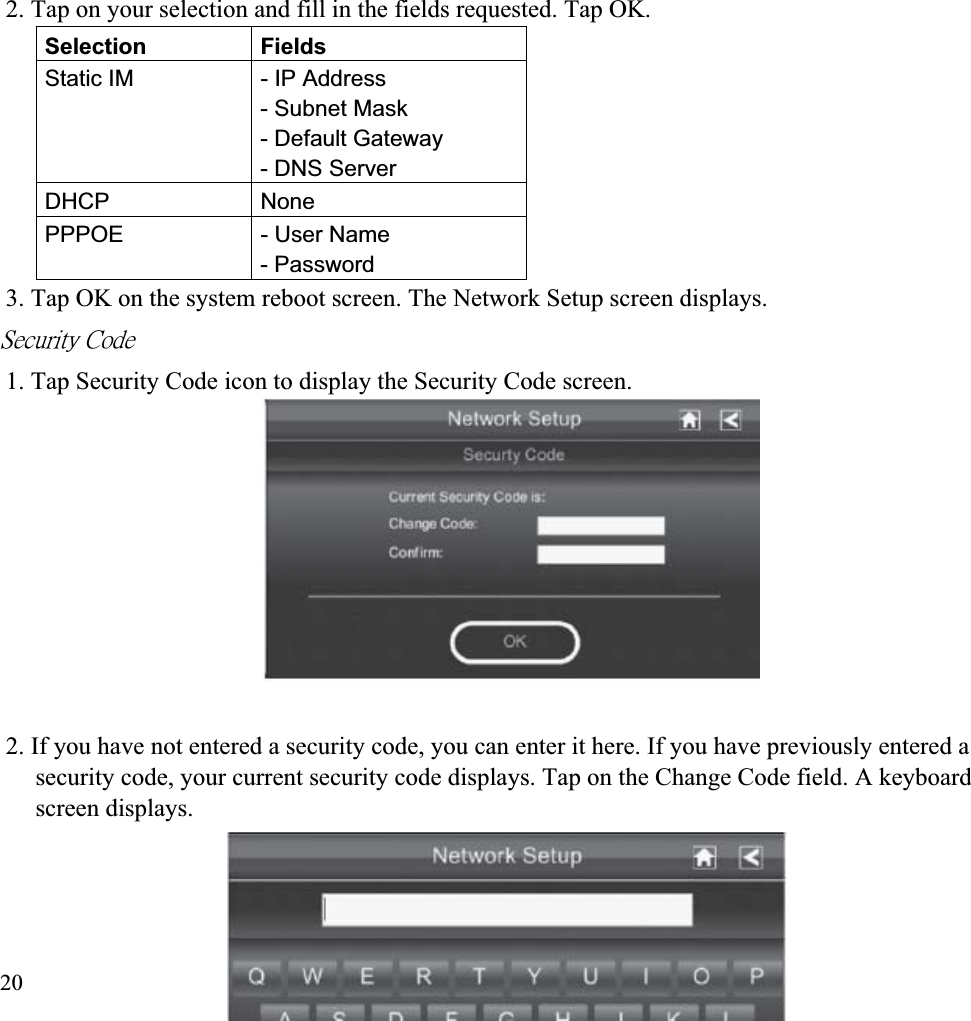 2. Tap on your selection and fill in the fields requested. Tap OK. Selection FieldsStatic IM  - IP Address - Subnet Mask - Default Gateway - DNS Server DHCP NonePPPOE - User Name - Password 3. Tap OK on the system reboot screen. The Network Setup screen displays. ˦˸˶̈̅˼̇̌ʳ˖̂˷˸ʳ1. Tap Security Code icon to display the Security Code screen. 2. If you have not entered a security code, you can enter it here. If you have previously entered a security code, your current security code displays. Tap on the Change Code field. A keyboard screen displays. 20