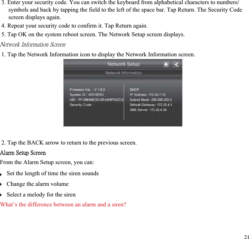 3. Enter your security code. You can switch the keyboard from alphabetical characters to numbers/ symbols and back by tapping the field to the left of the space bar. Tap Return. The Security Code screen displays again. 4. Repeat your security code to confirm it. Tap Return again. 5. Tap OK on the system reboot screen. The Network Setup screen displays. ˡ˸̇̊̂̅˾ʳ˜́˹̂̅̀˴̇˼̂́ʳ˦˶̅˸˸́ʳ1. Tap the Network Information icon to display the Network Information screen. 2. Tap the BACK arrow to return to the previous screen. ˔˿˴̅̀ʳ˦˸̇̈̃ʳ˦˶̅˸˸́ʳFrom the Alarm Setup screen, you can: Set the length of time the siren sounds ʇChange the alarm volume ʇSelect a melody for the siren ʇWhat’s the difference between an alarm and a siren? 21