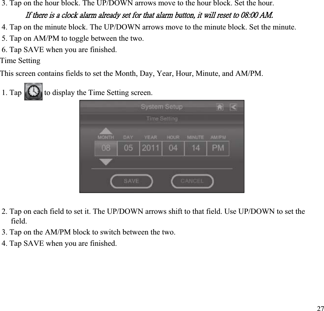 3. Tap on the hour block. The UP/DOWN arrows move to the hour block. Set the hour. ˜˹ʳ̇˻˸̅˸ʳ˼̆ʳ˴ʳ˶˿̂˶˾ʳ˴˿˴̅̀ʳ˴˿̅˸˴˷̌ʳ̆˸̇ʳ˹̂̅ʳ̇˻˴̇ʳ˴˿˴̅̀ʳ˵̈̇̇̂́ʿʳ˼̇ʳ̊˼˿˿ʳ̅˸̆˸̇ʳ̇̂ʳ˃ˋˍ˃˃ʳ˔ˠˁʳ4. Tap on the minute block. The UP/DOWN arrows move to the minute block. Set the minute. 5. Tap on AM/PM to toggle between the two. 6. Tap SAVE when you are finished. Time Setting This screen contains fields to set the Month, Day, Year, Hour, Minute, and AM/PM. 1. Tap  to display the Time Setting screen. 2. Tap on each field to set it. The UP/DOWN arrows shift to that field. Use UP/DOWN to set the field.3. Tap on the AM/PM block to switch between the two. 4. Tap SAVE when you are finished. 27