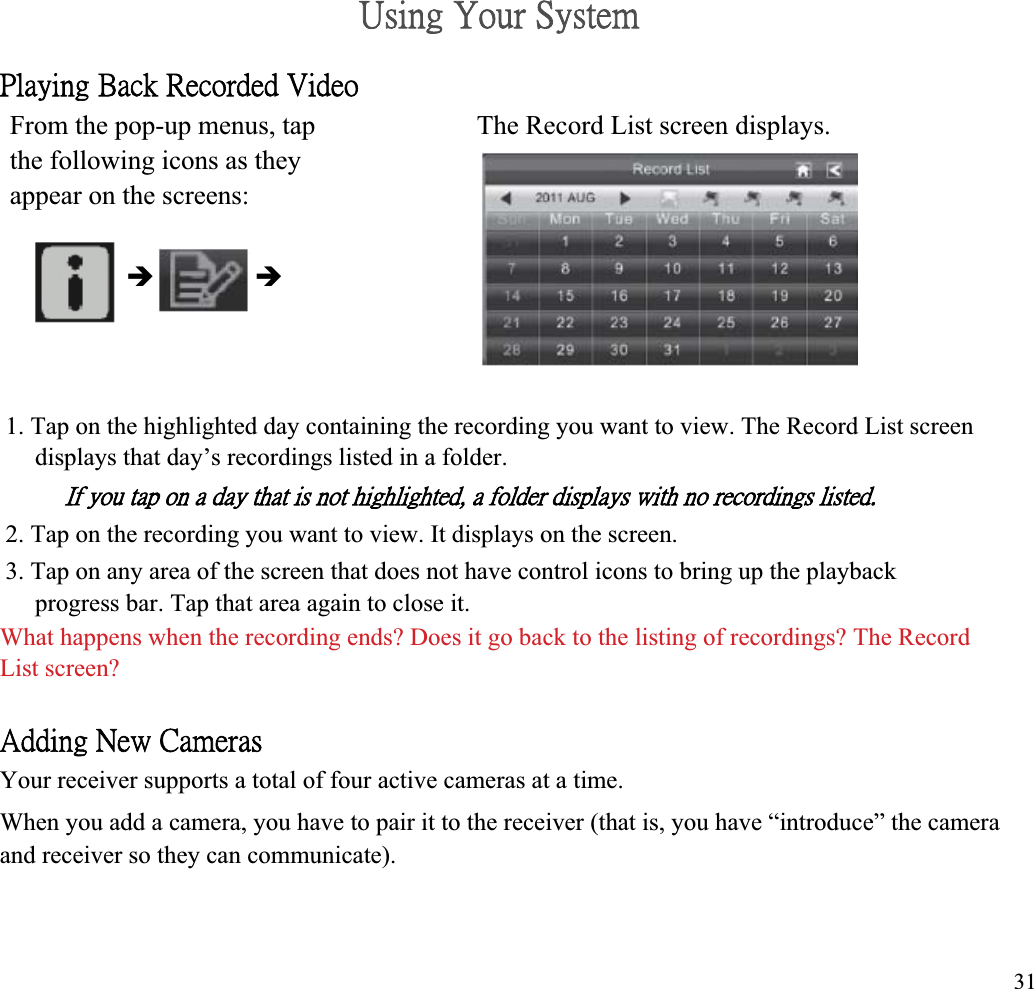 ˨̆˼́˺ʳˬ̂̈̅ʳ˦̌̆̇˸̀ʳˣ˿˴̌˼́˺ʳ˕˴˶˾ʳ˥˸˶̂̅˷˸˷ʳ˩˼˷˸̂ʳFrom the pop-up menus, tap  The Record List screen displays. the following icons as they appear on the screens: Î Î1. Tap on the highlighted day containing the recording you want to view. The Record List screen displays that day’s recordings listed in a folder. ˜˹ʳ̌̂̈ʳ̇˴̃ʳ̂́ʳ˴ʳ˷˴̌ʳ̇˻˴̇ʳ˼̆ʳ́̂̇ʳ˻˼˺˻˿˼˺˻̇˸˷ʿʳ˴ʳ˹̂˿˷˸̅ʳ˷˼̆̃˿˴̌̆ʳ̊˼̇˻ʳ́̂ʳ̅˸˶̂̅˷˼́˺̆ʳ˿˼̆̇˸˷ˁʳ2. Tap on the recording you want to view. It displays on the screen. 3. Tap on any area of the screen that does not have control icons to bring up the playback progress bar. Tap that area again to close it. What happens when the recording ends? Does it go back to the listing of recordings? The Record List screen? ˔˷˷˼́˺ʳˡ˸̊ʳ˖˴̀˸̅˴̆ʳYour receiver supports a total of four active cameras at a time. When you add a camera, you have to pair it to the receiver (that is, you have “introduce” the camera and receiver so they can communicate). 31