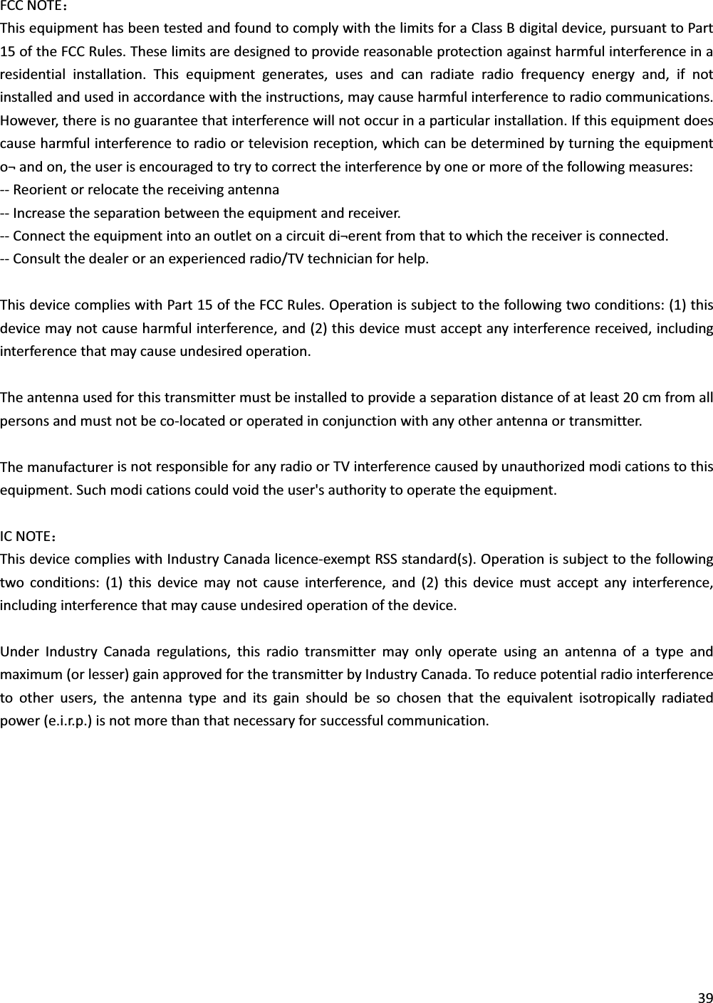 FCCNOTE˖ThisequipmenthasbeentestedandfoundtocomplywiththelimitsforaClassBdigitaldevice,pursuanttoPart15oftheFCCRules.Theselimitsaredesignedtoprovidereasonableprotectionagainstharmfulinterferenceinaresidentialinstallation.Thisequipmentgenerates,usesandcanradiateradiofrequencyenergyand,ifnotinstalledandusedinaccordancewiththeinstructions,maycauseharmfulinterferencetoradiocommunications.However,thereisnoguaranteethatinterferencewillnotoccurinaparticularinstallation.Ifthisequipmentdoescauseharmfulinterferencetoradioortelevisionreception,whichcanbedeterminedbyturningtheequipmento¬andon,theuserisencouragedtotrytocorrecttheinterferencebyoneormoreofthefollowingmeasures:ͲͲReorientorrelocatethereceivingantennaͲͲIncreasetheseparationbetweentheequipmentandreceiver.ͲͲConnecttheequipmentintoanoutletonacircuitdi¬erentfromthattowhichthereceiverisconnected.ͲͲConsultthedealeroranexperiencedradio/TVtechnicianforhelp.ThisdevicecomplieswithPart15oftheFCCRules.Operationissubjecttothefollowingtwoconditions:(1)thisdevicemaynotcauseharmfulinterference,and(2)thisdevicemustacceptanyinterferencereceived,includinginterferencethatmaycauseundesiredoperation.Theantennausedforthistransmittermustbeinstalledtoprovideaseparationdistanceofatleast20cmfromallpersonsandmustnotbecoͲlocatedoroperatedinconjunctionwithanyotherantennaortransmitter.ThemanufacturerisnotresponsibleforanyradioorTVinterferencecausedbyunauthorizedmodicationstothisequipment.Suchmodicationscouldvoidtheuser&apos;sauthoritytooperatetheequipment.ICNOTE˖ThisdevicecomplieswithIndustryCanadalicenceͲexemptRSSstandard(s).Operationissubjecttothefollowingtwoconditions:(1)thisdevicemaynotcauseinterference,and(2)thisdevicemustacceptanyinterference,includinginterferencethatmaycauseundesiredoperationofthedevice.UnderIndustryCanadaregulations,thisradiotransmittermayonlyoperateusinganantennaofatypeandmaximum(orlesser)gainapprovedforthetransmitterbyIndustryCanada.Toreducepotentialradiointerferencetootherusers,theantennatypeanditsgainshouldbesochosenthattheequivalentisotropicallyradiatedpower(e.i.r.p.)isnotmorethanthatnecessaryforsuccessfulcommunication.39