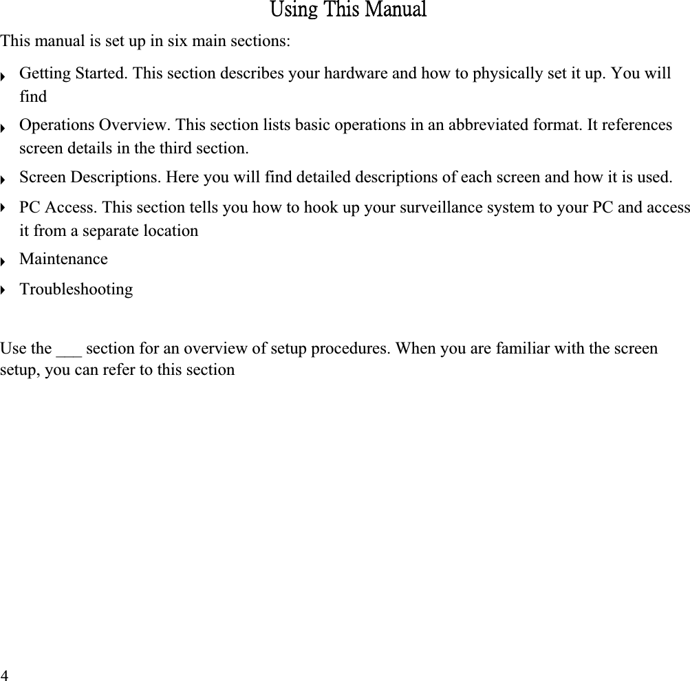 ˨̆˼́˺ʳ˧˻˼̆ʳˠ˴́̈˴˿ʳThis manual is set up in six main sections: ʇʇʇʇʇʇGetting Started. This section describes your hardware and how to physically set it up. You will findOperations Overview. This section lists basic operations in an abbreviated format. It references screen details in the third section. Screen Descriptions. Here you will find detailed descriptions of each screen and how it is used. PC Access. This section tells you how to hook up your surveillance system to your PC and access it from a separate location Maintenance TroubleshootingUse the ___ section for an overview of setup procedures. When you are familiar with the screen setup, you can refer to this section 4