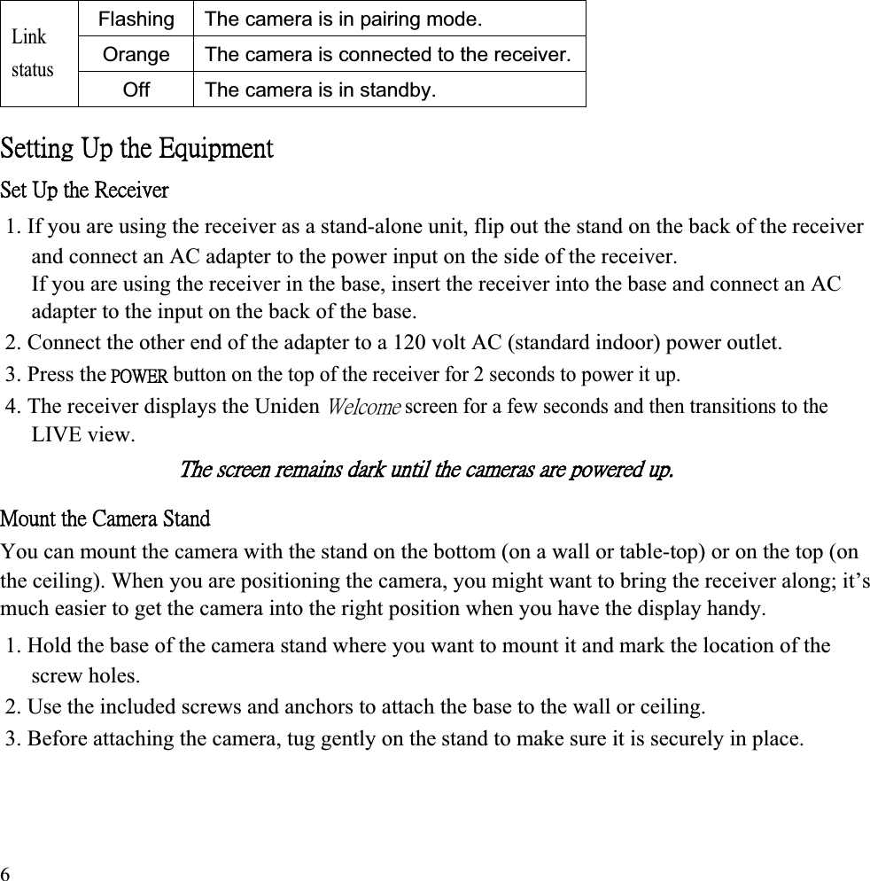 Flashing The camera is in pairing mode. Orange The camera is connected to the receiver.Link status Off The camera is in standby. ˦˸̇̇˼́˺ʳ˨̃ʳ̇˻˸ʳ˘̄̈˼̃̀˸́̇ʳ˦˸̇ʳ˨̃ʳ̇˻˸ʳ˥˸˶˸˼̉˸̅ʳ1. If you are using the receiver as a stand-alone unit, flip out the stand on the back of the receiver and connect an AC adapter to the power input on the side of the receiver. If you are using the receiver in the base, insert the receiver into the base and connect an AC adapter to the input on the back of the base. 2. Connect the other end of the adapter to a 120 volt AC (standard indoor) power outlet. 3. Press theʳˣˢ˪˘˥ button on the top of the receiver for 2 seconds to power it up. 4. The receiver displays the Unidenʳ˪˸˿˶̂̀˸ screen for a few seconds and then transitions to the LIVE view. ˧˻˸ʳ̆˶̅˸˸́ʳ̅˸̀˴˼́̆ʳ˷˴̅˾ʳ̈́̇˼˿ʳ̇˻˸ʳ˶˴̀˸̅˴̆ʳ˴̅˸ʳ̃̂̊˸̅˸˷ʳ̈̃ˁʳˠ̂̈́̇ʳ̇˻˸ʳ˖˴̀˸̅˴ʳ˦̇˴́˷ʳYou can mount the camera with the stand on the bottom (on a wall or table-top) or on the top (on the ceiling). When you are positioning the camera, you might want to bring the receiver along; it’s much easier to get the camera into the right position when you have the display handy. 1. Hold the base of the camera stand where you want to mount it and mark the location of the screw holes. 2. Use the included screws and anchors to attach the base to the wall or ceiling. 3. Before attaching the camera, tug gently on the stand to make sure it is securely in place. 6