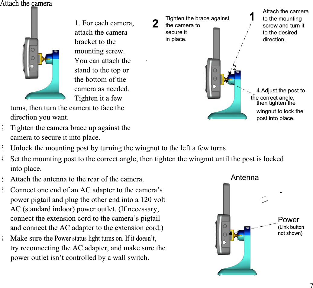 ˔̇̇˴˶˻ʳ̇˻˸ʳ˶˴̀˸̅˴ʳAttach the camera 1Tighten the brace against  to the mounting 21. For each camera,  the camera to  screw and turn it 4 the correct angle, 2attach the camera  secure it  to the desired in place.  direction. bracket to the mounting screw. .You can attach the stand to the top or the bottom of the camera as needed.  4.Adjust the post to Tighten it a few  then tighten the turns, then turn the camera to face the  wingnut to lock the direction you want.  post into place. Tighten the camera brace up against the 2. camera to secure it into place. 3. Unlock the mounting post by turning the wingnut to the left a few turns. 4. Set the mounting post to the correct angle, then tighten the wingnut until the post is locked into place. AntennaAttach the antenna to the rear of the camera. 5. 6. Connect one end of an AC adapter to the camera’s power pigtail and plug the other end into a 120 volt AC (standard indoor) power outlet. (If necessary, connect the extension cord to the camera’s pigtail           Powerand connect the AC adapter to the extension cord.)  (Link button not shown) Make sure the Power status light turns on. If it doesn’t, 7. try reconnecting the AC adapter, and make sure the power outlet isn’t controlled by a wall switch. 7