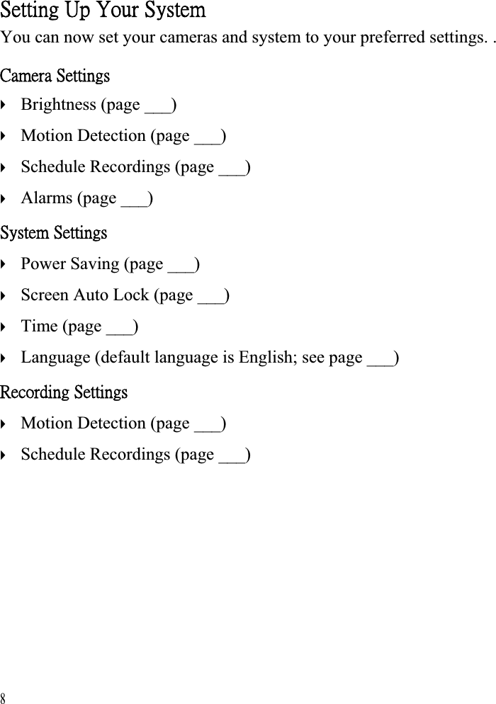 ˦˸̇̇˼́˺ʳ˨̃ʳˬ̂̈̅ʳ˦̌̆̇˸̀ʳYou can now set your cameras and system to your preferred settings. . ˖˴̀˸̅˴ʳ˦˸̇̇˼́˺̆ʳʇʇʇʇBrightness (page ___) Motion Detection (page ___) Schedule Recordings (page ___) Alarms (page ___) ˦̌̆̇˸̀ʳ˦˸̇̇˼́˺̆ʳʇʇʇʇPower Saving (page ___) Screen Auto Lock (page ___) Time (page ___) Language (default language is English; see page ___) ˥˸˶̂̅˷˼́˺ʳ˦˸̇̇˼́˺̆ʳʇʇ8Motion Detection (page ___) Schedule Recordings (page ___)