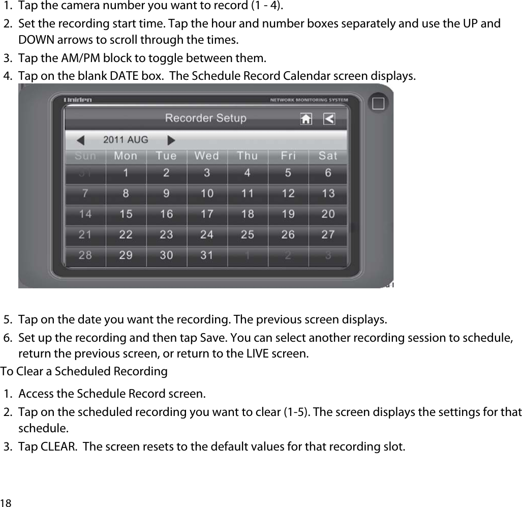 181. Tap the camera number you want to record (1 - 4).2. Set the recording start time. Tap the hour and number boxes separately and use the UP and DOWN arrows to scroll through the times.3. Tap the AM/PM block to toggle between them.4. Tap on the blank DATE box.  The Schedule Record Calendar screen displays. 5. Tap on the date you want the recording. The previous screen displays.6. Set up the recording and then tap Save. You can select another recording session to schedule, return the previous screen, or return to the LIVE screen.To Clear a Scheduled Recording1. Access the Schedule Record screen.2. Tap on the scheduled recording you want to clear (1-5). The screen displays the settings for that schedule.3. Tap CLEAR.  The screen resets to the default values for that recording slot. 