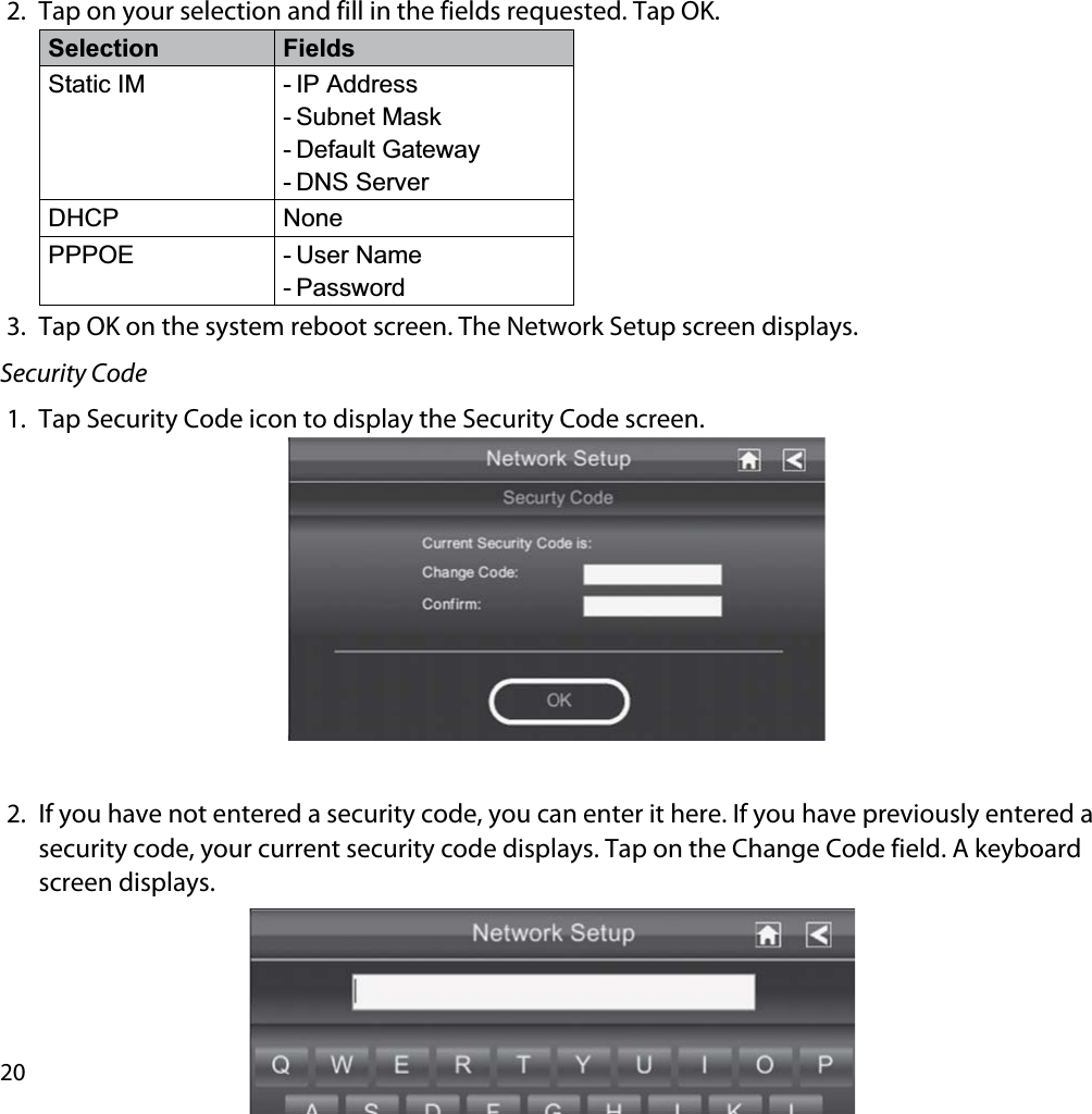 202. Tap on your selection and fill in the fields requested. Tap OK.Selection FieldsStatic IM - IP Address- Subnet Mask- Default Gateway- DNS ServerDHCP NonePPPOE - User Name- Password3. Tap OK on the system reboot screen. The Network Setup screen displays.Security Code1. Tap Security Code icon to display the Security Code screen.2. If you have not entered a security code, you can enter it here. If you have previously entered a security code, your current security code displays. Tap on the Change Code field. A keyboard screen displays.