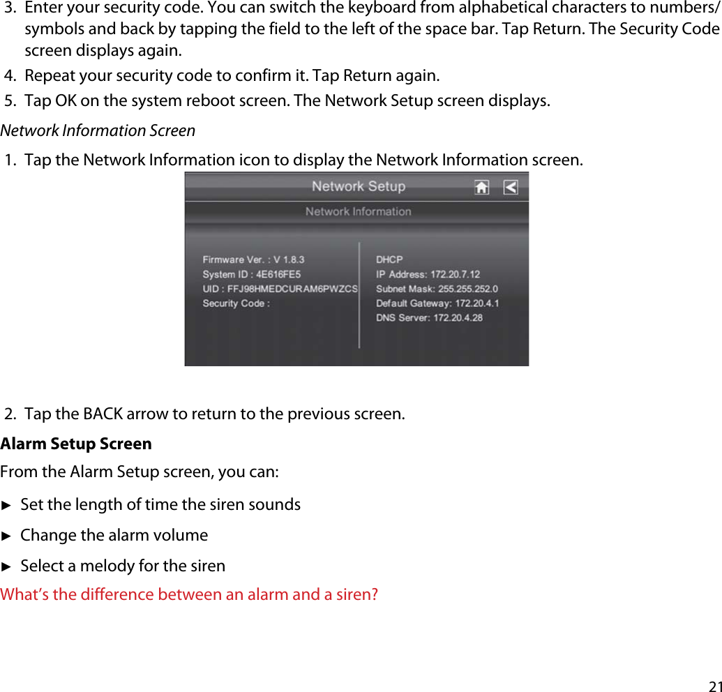 213. Enter your security code. You can switch the keyboard from alphabetical characters to numbers/symbols and back by tapping the field to the left of the space bar. Tap Return. The Security Code screen displays again.4. Repeat your security code to confirm it. Tap Return again.5. Tap OK on the system reboot screen. The Network Setup screen displays. Network Information Screen1. Tap the Network Information icon to display the Network Information screen.2. Tap the BACK arrow to return to the previous screen.Alarm Setup ScreenFrom the Alarm Setup screen, you can:ʇSet the length of time the siren soundsʇChange the alarm volumeʇSelect a melody for the sirenWhat’s the difference between an alarm and a siren?