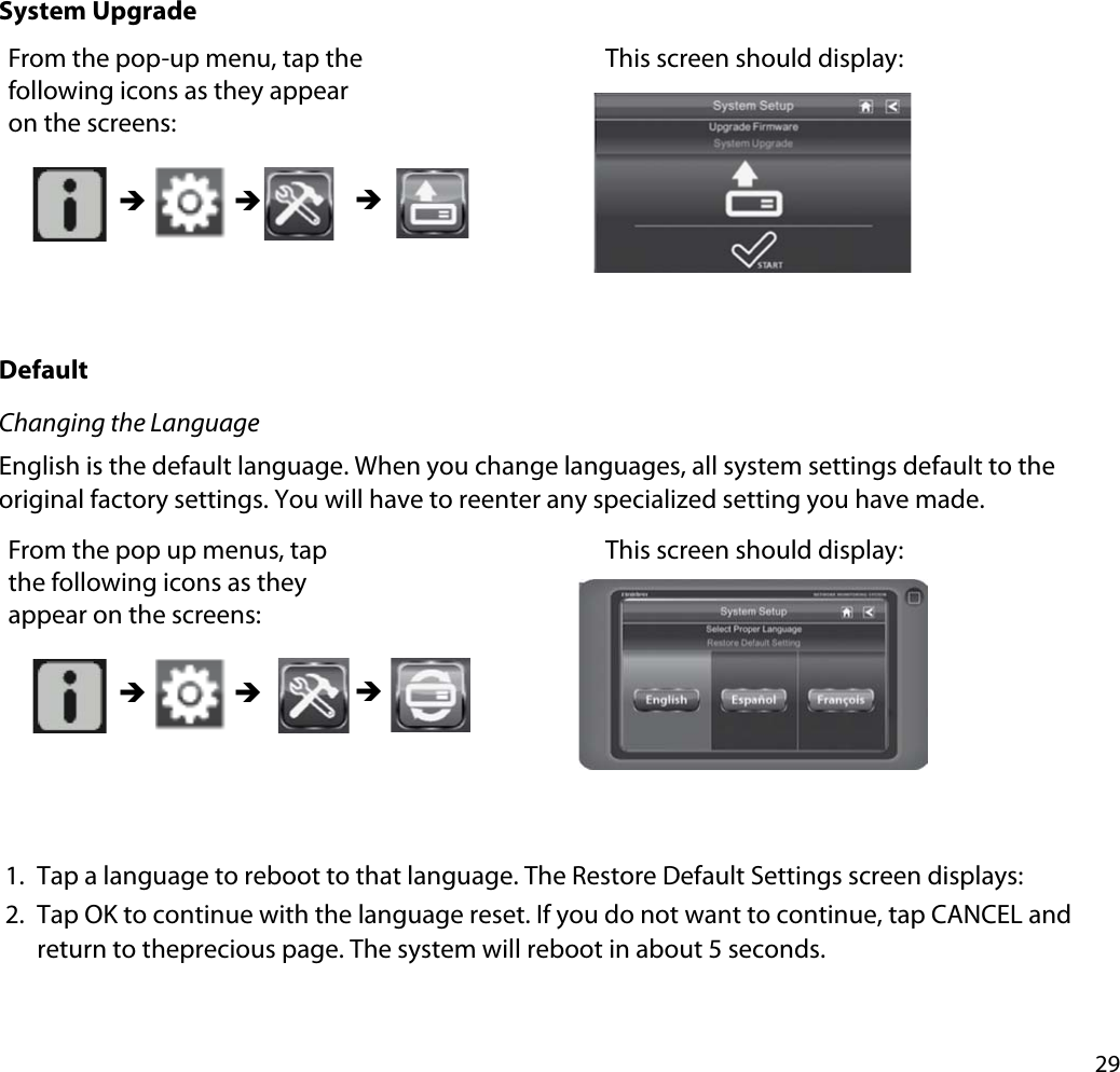 29System UpgradeFrom the pop-up menu, tap the following icons as they appear on the screens: This screen should display: ÎÎ ÎDefaultChanging the LanguageEnglish is the default language. When you change languages, all system settings default to the original factory settings. You will have to reenter any specialized setting you have made. From the pop up menus, tap the following icons as they appear on the screens: This screen should display: ÎÎ Î1. Tap a language to reboot to that language. The Restore Default Settings screen displays:2. Tap OK to continue with the language reset. If you do not want to continue, tap CANCEL and return to theprecious page. The system will reboot in about 5 seconds.