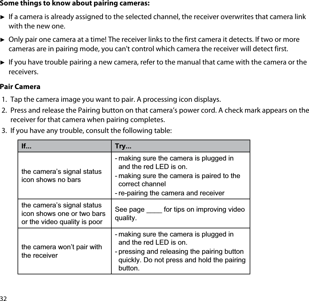 32Some things to know about pairing cameras:ʇIf a camera is already assigned to the selected channel, the receiver overwrites that camera link with the new one.ʇOnly pair one camera at a time! The receiver links to the first camera it detects. If two or more cameras are in pairing mode, you can&apos;t control which camera the receiver will detect first.ʇIf you have trouble pairing a new camera, refer to the manual that came with the camera or the receivers.Pair Camera1. Tap the camera image you want to pair. A processing icon displays.2. Press and release the Pairing button on that camera’s power cord. A check mark appears on the receiver for that camera when pairing completes.3. If you have any trouble, consult the following table:If... Try...the camera’s signal status icon shows no bars- making sure the camera is plugged in and the red LED is on. - making sure the camera is paired to the correct channel- re-pairing the camera and receiverthe camera’s signal status icon shows one or two bars or the video quality is poorSee page ____ for tips on improving video quality.the camera won’t pair with the receiver- making sure the camera is plugged in and the red LED is on.- pressing and releasing the pairing button quickly. Do not press and hold the pairing button.