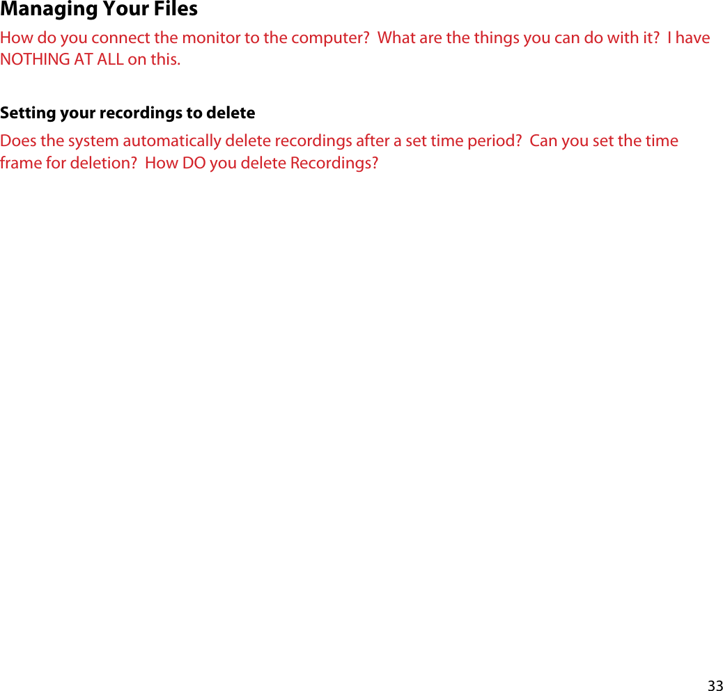 33Managing Your FilesHow do you connect the monitor to the computer?  What are the things you can do with it?  I have NOTHING AT ALL on this.Setting your recordings to deleteDoes the system automatically delete recordings after a set time period?  Can you set the time frame for deletion?  How DO you delete Recordings?