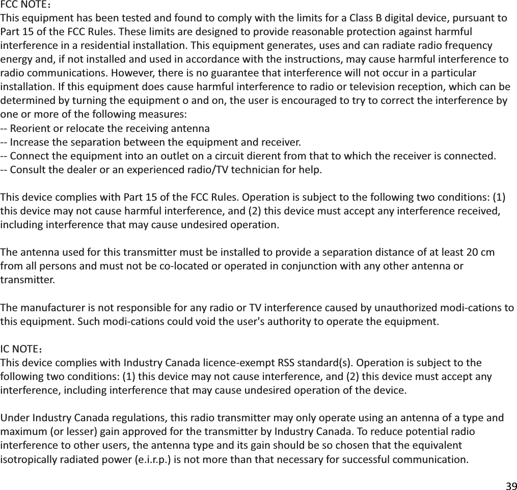 39FCCNOTE˖ThisequipmenthasbeentestedandfoundtocomplywiththelimitsforaClassBdigitaldevice,pursuanttoPart15oftheFCCRules.Theselimitsaredesignedtoprovidereasonableprotectionagainstharmfulinterferenceinaresidentialinstallation.Thisequipmentgenerates,usesandcanradiateradiofrequencyenergyand,ifnotinstalledandusedinaccordancewiththeinstructions,maycauseharmfulinterferencetoradiocommunications.However,thereisnoguaranteethatinterferencewillnotoccurinaparticularinstallation.Ifthisequipmentdoescauseharmfulinterferencetoradioortelevisionreception,whichcanbedeterminedbyturningtheequipmentoandon,theuserisencouragedtotrytocorrecttheinterferencebyoneormoreofthefollowingmeasures:ͲͲReorientorrelocatethereceivingantennaͲͲIncreasetheseparationbetweentheequipmentandreceiver.ͲͲConnecttheequipmentintoanoutletonacircuitdierentfromthattowhichthereceiverisconnected.ͲͲConsultthedealeroranexperiencedradio/TVtechnicianforhelp.ThisdevicecomplieswithPart15oftheFCCRules.Operationissubjecttothefollowingtwoconditions:(1)thisdevicemaynotcauseharmfulinterference,and(2)thisdevicemustacceptanyinterferencereceived,includinginterferencethatmaycauseundesiredoperation.Theantennausedforthistransmittermustbeinstalledtoprovideaseparationdistanceofatleast20cmfromallpersonsandmustnotbecoͲlocatedoroperatedinconjunctionwithanyotherantennaortransmitter.ThemanufacturerisnotresponsibleforanyradioorTVinterferencecausedbyunauthorizedmodiͲcationstothisequipment.SuchmodiͲcationscouldvoidtheuser&apos;sauthoritytooperatetheequipment.ICNOTE˖ThisdevicecomplieswithIndustryCanadalicenceͲexemptRSSstandard(s).Operationissubjecttothefollowingtwoconditions:(1)thisdevicemaynotcauseinterference,and(2)thisdevicemustacceptanyinterference,includinginterferencethatmaycauseundesiredoperationofthedevice.UnderIndustryCanadaregulations,thisradiotransmittermayonlyoperateusinganantennaofatypeandmaximum(orlesser)gainapprovedforthetransmitterbyIndustryCanada.Toreducepotentialradiointerferencetootherusers,theantennatypeanditsgainshouldbesochosenthattheequivalentisotropicallyradiatedpower(e.i.r.p.)isnotmorethanthatnecessaryforsuccessfulcommunication.