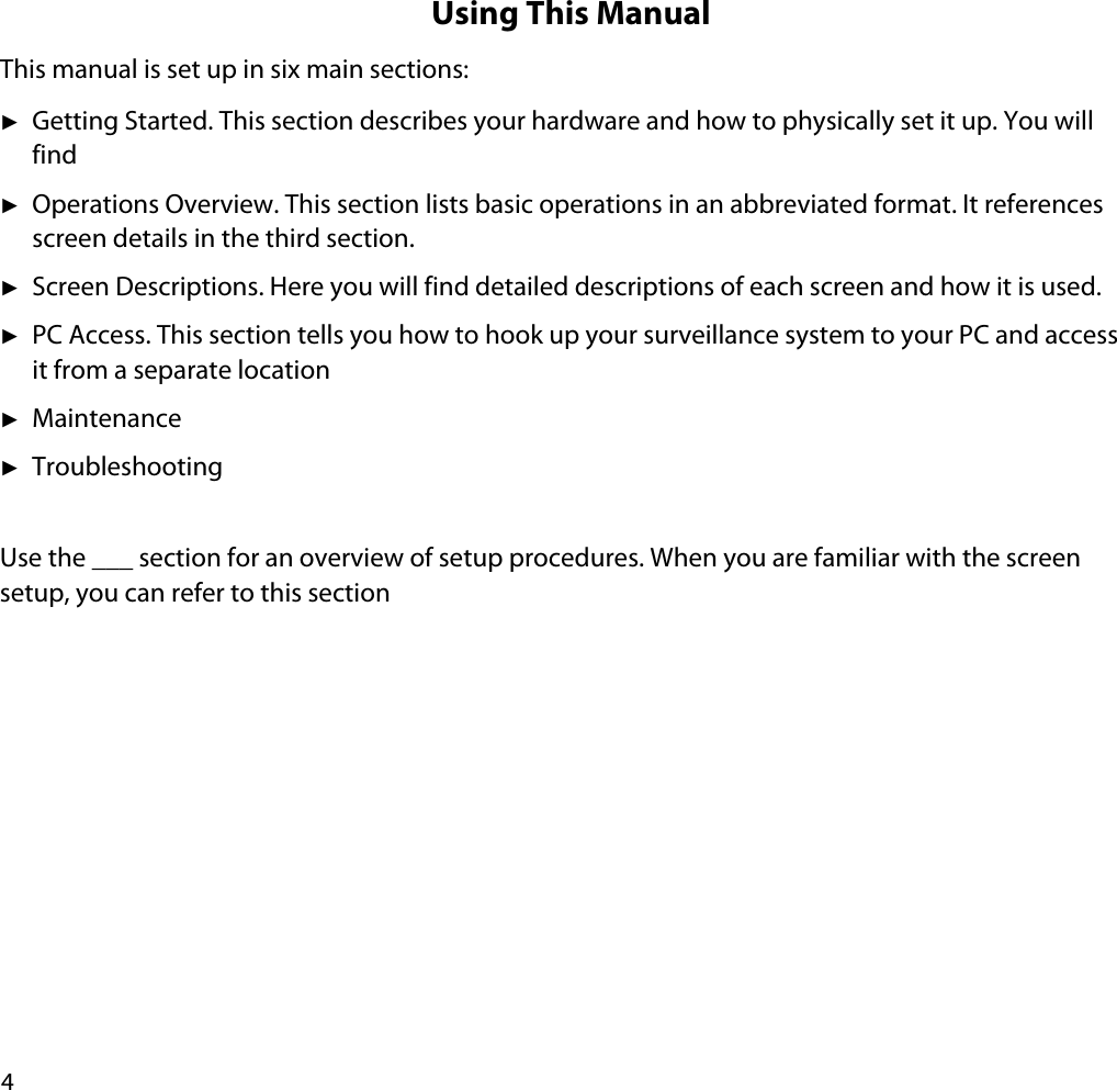 4Using This ManualThis manual is set up in six main sections:ʇGetting Started. This section describes your hardware and how to physically set it up. You will findʇOperations Overview. This section lists basic operations in an abbreviated format. It references screen details in the third section. ʇScreen Descriptions. Here you will find detailed descriptions of each screen and how it is used.ʇPC Access. This section tells you how to hook up your surveillance system to your PC and access it from a separate locationʇMaintenanceʇTroubleshootingUse the ___ section for an overview of setup procedures. When you are familiar with the screen setup, you can refer to this section 