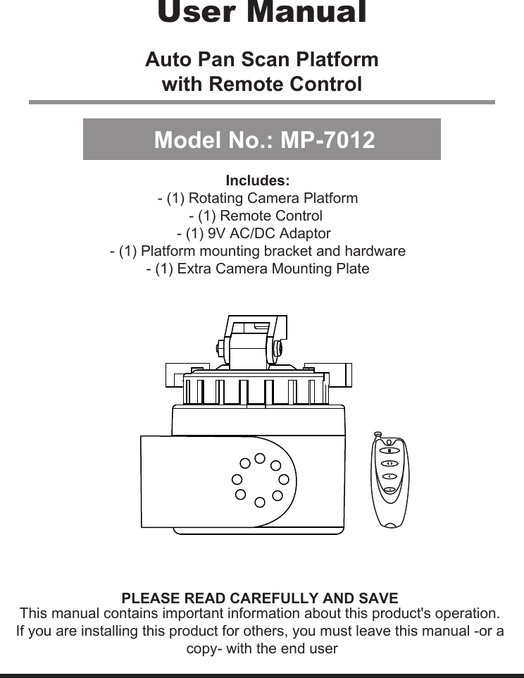 Auto Pan Scan Platformwith Remote ControlThis manual contains important information about this product&apos;s operation.If you are installing this product for others, you must leave this manual -or a copy- with the end user.User ManualModel No.: MP-7012PLEASE READ CAREFULLY AND SAVEIncludes:- (1) Rotating Camera Platform- (1) Remote Control - (1) 9V AC/DC Adaptor  - (1) Platform mounting bracket and hardware- (1) Extra Camera Mounting Plate